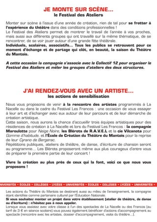 JE MONTE SUR SCèNE…
                                              le Festival des Ateliers
   Monter sur scène à l’issue d’une année de création, rien de tel pour se frotter à
   l’expérience du théâtre dans des conditions professionnelles !
   Le Festival des Ateliers permet de montrer le travail de l’année à vos proches,
   mais aussi aux différents groupes qui ont travaillé sur la même thématique, de se
   rencontrer, de se voir jouer autour d’une grande fête théâtrale.
   Individuels, scolaires, associatifs… Tous les publics se retrouvent pour ce
   moment d’échange et de partage qui clôt, en beauté, la saison du Théâtre
   du Mantois.

   A cette occasion la compagnie s’associe avec le Collectif 12 pour organiser le
   Festival des Ateliers et mêler les groupes d’ateliers des deux structures.




                   J’AI RENDEZ-VOUS AVEC UN ARTISTE...
                                     les actions de sensibilisation
   Nous vous proposons de venir à la rencontre des artistes programmés à La
   Nacelle ou dans le cadre du Festival Les Francos : une occasion de vous essayer
   à leur art et d’échanger avec eux autour de leur parcours et de leur démarche de
   création artistique.
   Cette saison, nous aurons la chance d’accueillir trois équipes artistiques pour des
   résidences de création à La Nacelle et lors du Festival Les Francos : la compagnie
   Maroulotte pour Neige Noire, les Blérots de R.A.V.E.L et la cie Vilcanota pour
   Gomme d’habitude, et l’école de Création du Théâtre du Mantois pour la reprise
   de leur Cyrano de Bergerac.
   Répétitions publiques, ateliers de théâtre, de danse, d’écriture de chanson seront
   au programme… Les Blérots proposeront même aux plus courageux d’entre vous
   de préparer la première partie de leur concert !

   Vivre la création au plus près de ceux qui la font, voici ce que nous vous
   proposons !



niversités   -   écoles   -   collèges   -   lycées   -   universités   -   écoles   -   collèges   -   lycées   -   universités   -
   Les actions du Théâtre du Mantois se destinent aussi au milieu de l’enseignement, la compagnie
   étant identifiée comme partenaire culturel par l’éducation Nationale.
   Si vous souhaitez monter un projet dans votre établissement (atelier de théâtre, de danse
   ou d’écriture) : n’hésitez pas à nous appeler.
   Lorsque vous assistez avec votre classe à l’un des spectacles de La Nacelle ou des Francos (au
   tarif de 3 € en séance scolaire) vous pouvez également bénéficier d’actions d’accompagnement au
   spectacle (rencontre avec les artistes, dossier d’accompagnement, visite du théâtre…).
 