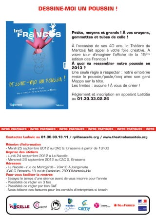 dessine-moi un poussin !



                                                                                        Petits, moyens et grands ! à vos crayons,
                                                                                        gommettes et tubes de colle !

                                                                                        à l’occasion de ses 40 ans, le Théâtre du
                                                                                        Mantois fait appel à votre folie créative. à
                                                                                        votre tour d’imaginer l’affiche de la 15ème
                                                                                        édition des Francos !
                                                                                        à quoi va ressembler notre poussin en
                                                                                        2013 ?
                                                                                        Une seule règle à respecter : notre emblème
                                                                                        reste le poussin/poule/coq avec son gant
                                                                                        Mappa sur la tête.
                                                                                        Les limites : aucune ! à vous de créer !

                                                                                        Règlement et inscription en appelant Laëtitia
                                                                                        au 01.30.33.02.26




infos pratiques                                        -   infos pratiques   -   infos pratiques   -   infos pratiques   -   infos pratiques   -   infos


  Contactez Ludovic au 01.30.33.13.11 / rp@lanacelle.org / www.theatredumantois.org

  Réunion d’information
  - Mardi 25 septembre 2012 au CAC G. Brassens à partir de 18h30
  Reprise des ateliers
  - Lundi 24 septembre 2012 à La Nacelle
  - Mercredi 26 septembre 2012 au CAC G. Brassens
  Adresses
  - La Nacelle - rue de Montgardé - 78410 Aubergenville
  - CAC G. Brassens - 18, rue de Gassicourt - 78200 Mantes-la-Jolie
  Pour vous faciliter la rentrée
  - Essayez le temps d’une séance avant de vous inscrire pour l’année
  - Possibilité de régler en 3 fois
  - Possibilité de régler par bon CAF
  - Nous éditons des factures pour les comités d’entreprises si besoin
        notre choix : pant.bleu 306 • pant.rouge 202
 
