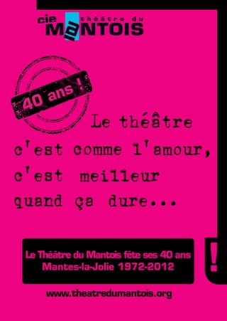 Le théâtre
c'est comme l'amour,
c'est meilleur
quand ça dure...

                       Le Théâtre du Mantois fête ses 40 ans
                           Mantes-la-Jolie 1972-2012

                                                     www.theatredumantois.org
CNJM : BLEU : Cyan : 75% + jaune : 7%
       NOIR : Cyan : 100 + magenta :35+ noir : 100
 
