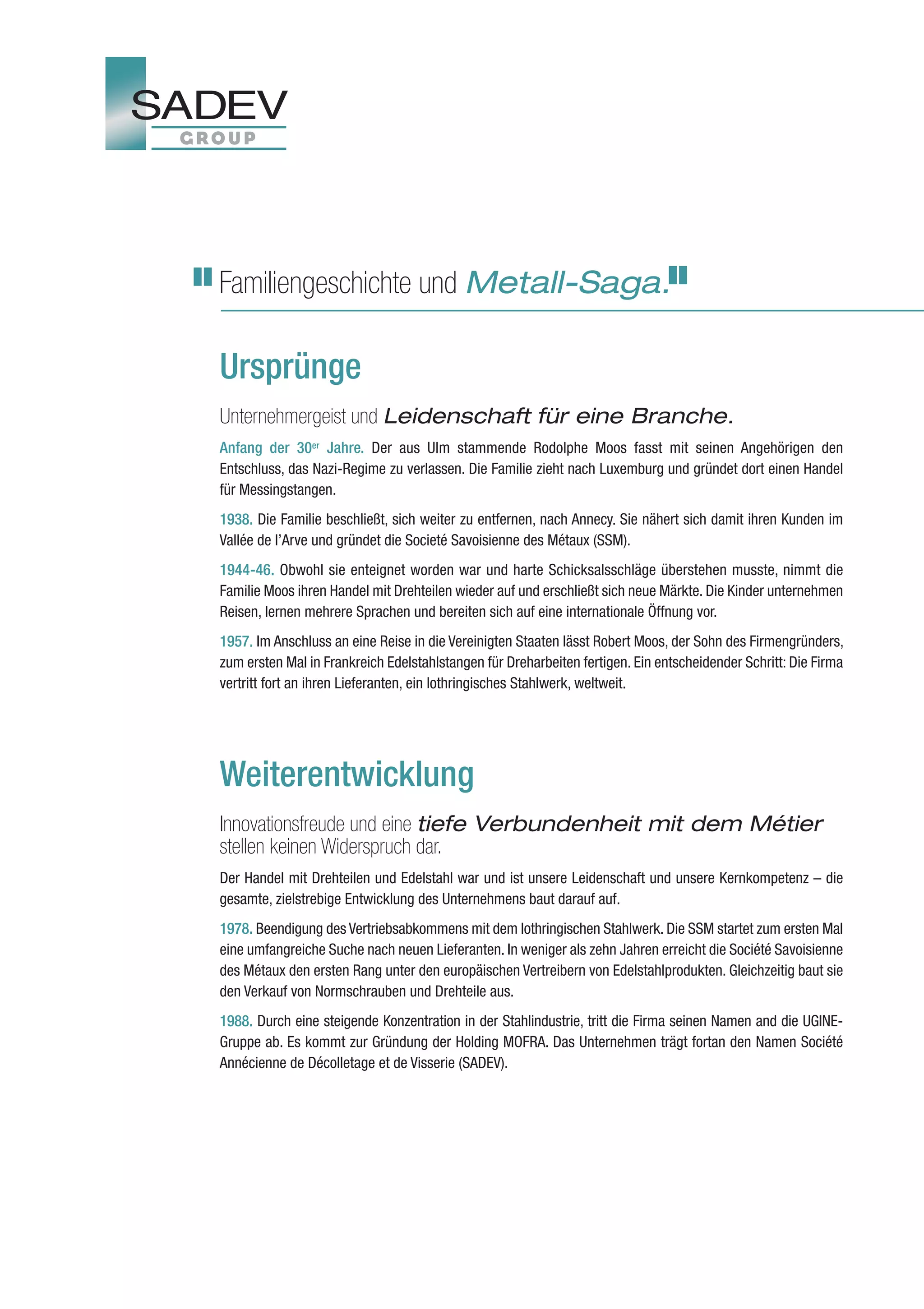 Familiengeschichte und Metall-Saga.

Ursprünge
Unternehmergeist und Leidenschaft für eine Branche.
Anfang der 30er Jahre. Der aus Ulm stammende Rodolphe Moos fasst mit seinen Angehörigen den
Entschluss, das Nazi-Regime zu verlassen. Die Familie zieht nach Luxemburg und gründet dort einen Handel
für Messingstangen.
1938. Die Familie beschließt, sich weiter zu entfernen, nach Annecy. Sie nähert sich damit ihren Kunden im
Vallée de l’Arve und gründet die Societé Savoisienne des Métaux (SSM).
1944-46. Obwohl sie enteignet worden war und harte Schicksalsschläge überstehen musste, nimmt die
Familie Moos ihren Handel mit Drehteilen wieder auf und erschließt sich neue Märkte. Die Kinder unternehmen
Reisen, lernen mehrere Sprachen und bereiten sich auf eine internationale Öffnung vor.
1957. Im Anschluss an eine Reise in die Vereinigten Staaten lässt Robert Moos, der Sohn des Firmengründers,
zum ersten Mal in Frankreich Edelstahlstangen für Dreharbeiten fertigen. Ein entscheidender Schritt: Die Firma
vertritt fort an ihren Lieferanten, ein lothringisches Stahlwerk, weltweit.




Weiterentwicklung
Innovationsfreude und eine tiefe Verbundenheit mit dem Métier
stellen keinen Widerspruch dar.
Der Handel mit Drehteilen und Edelstahl war und ist unsere Leidenschaft und unsere Kernkompetenz – die
gesamte, zielstrebige Entwicklung des Unternehmens baut darauf auf.
1978. Beendigung des Vertriebsabkommens mit dem lothringischen Stahlwerk. Die SSM startet zum ersten Mal
eine umfangreiche Suche nach neuen Lieferanten. In weniger als zehn Jahren erreicht die Société Savoisienne
des Métaux den ersten Rang unter den europäischen Vertreibern von Edelstahlprodukten. Gleichzeitig baut sie
den Verkauf von Normschrauben und Drehteile aus.
1988. Durch eine steigende Konzentration in der Stahlindustrie, tritt die Firma seinen Namen and die UGINE-
Gruppe ab. Es kommt zur Gründung der Holding MOFRA. Das Unternehmen trägt fortan den Namen Société
Annécienne de Décolletage et de Visserie (SADEV).
 