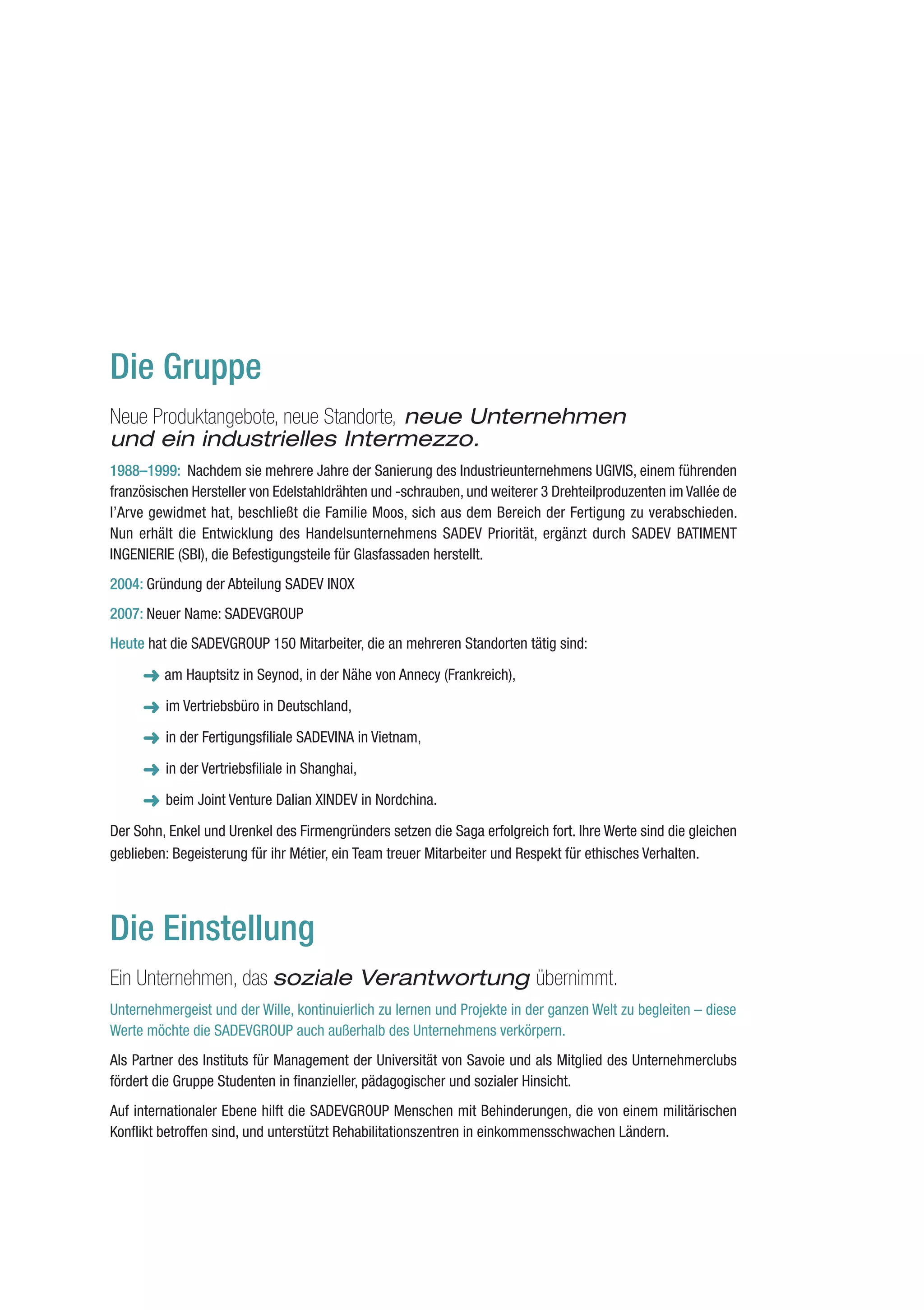 Die Gruppe
Neue Produktangebote, neue Standorte, neue Unternehmen
und ein industrielles Intermezzo.
1988–1999: Nachdem sie mehrere Jahre der Sanierung des Industrieunternehmens UGIVIS, einem führenden
französischen Hersteller von Edelstahldrähten und -schrauben, und weiterer 3 Drehteilproduzenten im Vallée de
l’Arve gewidmet hat, beschließt die Familie Moos, sich aus dem Bereich der Fertigung zu verabschieden.
Nun erhält die Entwicklung des Handelsunternehmens SADEV Priorität, ergänzt durch SADEV BATIMENT
INGENIERIE (SBI), die Befestigungsteile für Glasfassaden herstellt.
2004: Gründung der Abteilung SADEV INOX
2007: Neuer Name: SADEVGROUP
Heute hat die SADEVGROUP 150 Mitarbeiter, die an mehreren Standorten tätig sind:

      ➜ am Hauptsitz in Seynod, in der Nähe von Annecy (Frankreich),
         im Vertriebsbüro in Deutschland,

         in der Fertigungsfiliale SADEVINA in Vietnam,

         in der Vertriebsfiliale in Shanghai,

         beim Joint Venture Dalian XINDEV in Nordchina.

Der Sohn, Enkel und Urenkel des Firmengründers setzen die Saga erfolgreich fort. Ihre Werte sind die gleichen
geblieben: Begeisterung für ihr Métier, ein Team treuer Mitarbeiter und Respekt für ethisches Verhalten.




Die Einstellung
Ein Unternehmen, das soziale Verantwortung übernimmt.
Unternehmergeist und der Wille, kontinuierlich zu lernen und Projekte in der ganzen Welt zu begleiten – diese
Werte möchte die SADEVGROUP auch außerhalb des Unternehmens verkörpern.
Als Partner des Instituts für Management der Universität von Savoie und als Mitglied des Unternehmerclubs
fördert die Gruppe Studenten in finanzieller, pädagogischer und sozialer Hinsicht.
Auf internationaler Ebene hilft die SADEVGROUP Menschen mit Behinderungen, die von einem militärischen
Konflikt betroffen sind, und unterstützt Rehabilitationszentren in einkommensschwachen Ländern.
 