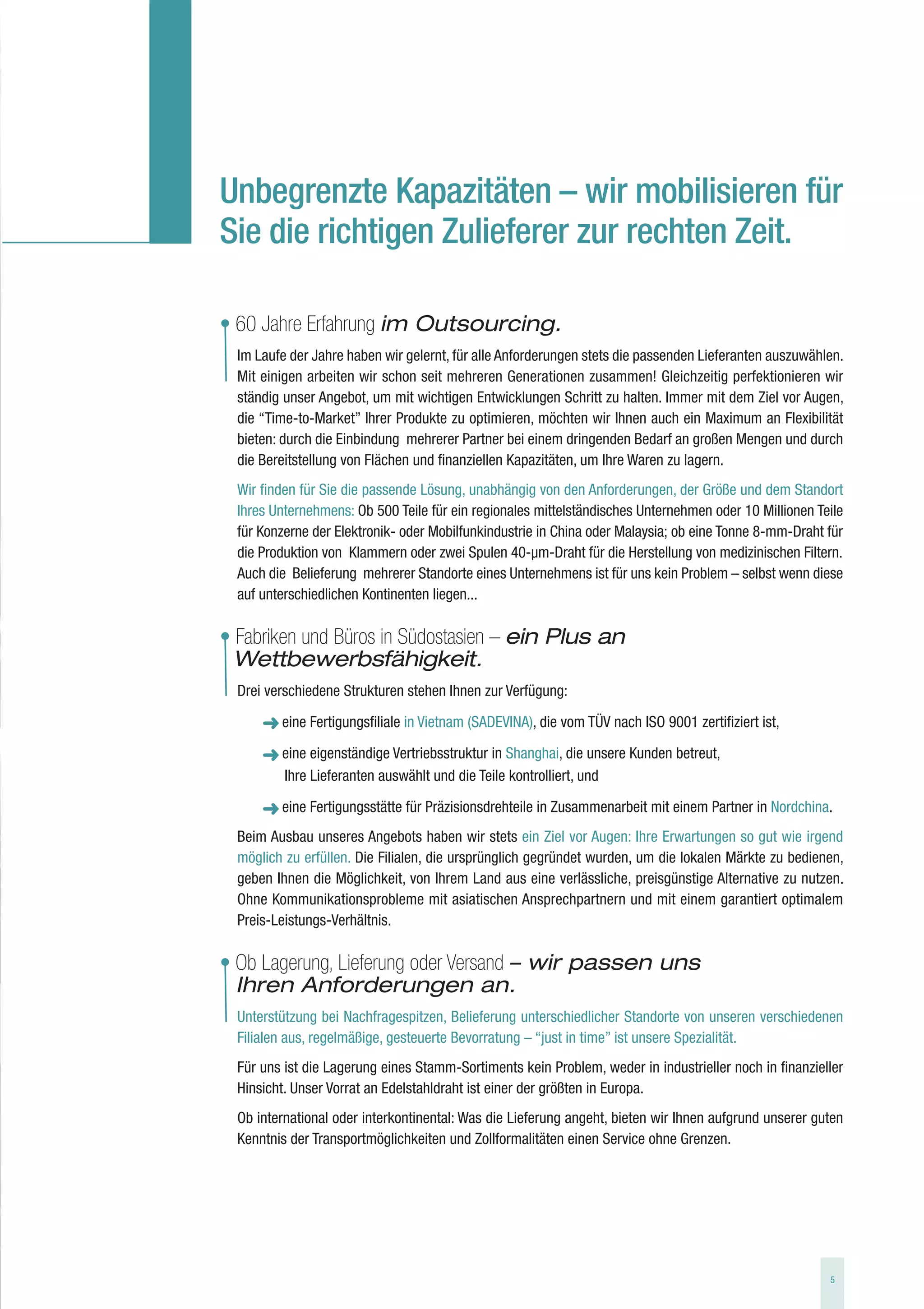 Unbegrenzte Kapazitäten – wir mobilisieren für
Sie die richtigen Zulieferer zur rechten Zeit.

• 60 Jahre Erfahrung im Outsourcing.
  Im Laufe der Jahre haben wir gelernt, für alle Anforderungen stets die passenden Lieferanten auszuwählen.
  Mit einigen arbeiten wir schon seit mehreren Generationen zusammen! Gleichzeitig perfektionieren wir
  ständig unser Angebot, um mit wichtigen Entwicklungen Schritt zu halten. Immer mit dem Ziel vor Augen,
  die “Time-to-Market” Ihrer Produkte zu optimieren, möchten wir Ihnen auch ein Maximum an Flexibilität
  bieten: durch die Einbindung mehrerer Partner bei einem dringenden Bedarf an großen Mengen und durch
  die Bereitstellung von Flächen und finanziellen Kapazitäten, um Ihre Waren zu lagern.
  Wir finden für Sie die passende Lösung, unabhängig von den Anforderungen, der Größe und dem Standort
  Ihres Unternehmens: Ob 500 Teile für ein regionales mittelständisches Unternehmen oder 10 Millionen Teile
  für Konzerne der Elektronik- oder Mobilfunkindustrie in China oder Malaysia; ob eine Tonne 8-mm-Draht für
  die Produktion von Klammern oder zwei Spulen 40-µm-Draht für die Herstellung von medizinischen Filtern.
  Auch die Belieferung mehrerer Standorte eines Unternehmens ist für uns kein Problem – selbst wenn diese
  auf unterschiedlichen Kontinenten liegen...

• Fabriken und Büros in Südostasien – ein Plus an
  Wettbewerbsfähigkeit.
  Drei verschiedene Strukturen stehen Ihnen zur Verfügung:

         eine Fertigungsfiliale in Vietnam (SADEVINA), die vom TÜV nach ISO 9001 zertifiziert ist,

         eine eigenständige Vertriebsstruktur in Shanghai, die unsere Kunden betreut,
         Ihre Lieferanten auswählt und die Teile kontrolliert, und

         eine Fertigungsstätte für Präzisionsdrehteile in Zusammenarbeit mit einem Partner in Nordchina.
  Beim Ausbau unseres Angebots haben wir stets ein Ziel vor Augen: Ihre Erwartungen so gut wie irgend
  möglich zu erfüllen. Die Filialen, die ursprünglich gegründet wurden, um die lokalen Märkte zu bedienen,
  geben Ihnen die Möglichkeit, von Ihrem Land aus eine verlässliche, preisgünstige Alternative zu nutzen.
  Ohne Kommunikationsprobleme mit asiatischen Ansprechpartnern und mit einem garantiert optimalem
  Preis-Leistungs-Verhältnis.

• Ob Lagerung, Lieferung oder Versand – wir passen uns
  Ihren Anforderungen an.
  Unterstützung bei Nachfragespitzen, Belieferung unterschiedlicher Standorte von unseren verschiedenen
  Filialen aus, regelmäßige, gesteuerte Bevorratung – “just in time” ist unsere Spezialität.
  Für uns ist die Lagerung eines Stamm-Sortiments kein Problem, weder in industrieller noch in finanzieller
  Hinsicht. Unser Vorrat an Edelstahldraht ist einer der größten in Europa.
  Ob international oder interkontinental: Was die Lieferung angeht, bieten wir Ihnen aufgrund unserer guten
  Kenntnis der Transportmöglichkeiten und Zollformalitäten einen Service ohne Grenzen.




                                                                                                        5
 