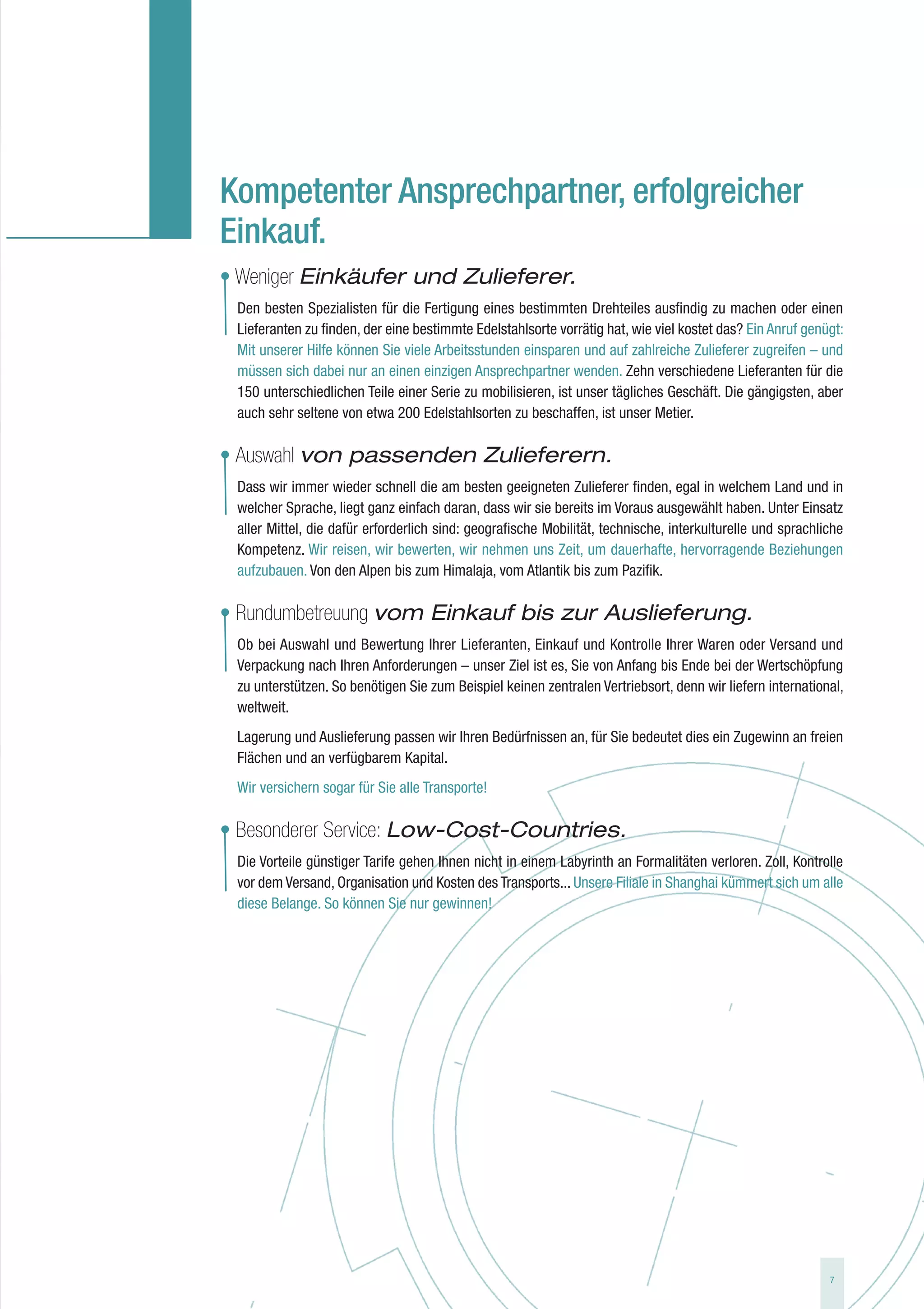 Kompetenter Ansprechpartner, erfolgreicher
Einkauf.
• Weniger Einkäufer und Zulieferer.
 Den besten Spezialisten für die Fertigung eines bestimmten Drehteiles ausfindig zu machen oder einen
 Lieferanten zu finden, der eine bestimmte Edelstahlsorte vorrätig hat, wie viel kostet das? Ein Anruf genügt:
 Mit unserer Hilfe können Sie viele Arbeitsstunden einsparen und auf zahlreiche Zulieferer zugreifen – und
 müssen sich dabei nur an einen einzigen Ansprechpartner wenden. Zehn verschiedene Lieferanten für die
 150 unterschiedlichen Teile einer Serie zu mobilisieren, ist unser tägliches Geschäft. Die gängigsten, aber
 auch sehr seltene von etwa 200 Edelstahlsorten zu beschaffen, ist unser Metier.

• Auswahl von passenden Zulieferern.
 Dass wir immer wieder schnell die am besten geeigneten Zulieferer finden, egal in welchem Land und in
 welcher Sprache, liegt ganz einfach daran, dass wir sie bereits im Voraus ausgewählt haben. Unter Einsatz
 aller Mittel, die dafür erforderlich sind: geografische Mobilität, technische, interkulturelle und sprachliche
 Kompetenz. Wir reisen, wir bewerten, wir nehmen uns Zeit, um dauerhafte, hervorragende Beziehungen
 aufzubauen. Von den Alpen bis zum Himalaja, vom Atlantik bis zum Pazifik.

• Rundumbetreuung vom Einkauf bis zur Auslieferung.
 Ob bei Auswahl und Bewertung Ihrer Lieferanten, Einkauf und Kontrolle Ihrer Waren oder Versand und
 Verpackung nach Ihren Anforderungen – unser Ziel ist es, Sie von Anfang bis Ende bei der Wertschöpfung
 zu unterstützen. So benötigen Sie zum Beispiel keinen zentralen Vertriebsort, denn wir liefern international,
 weltweit.
 Lagerung und Auslieferung passen wir Ihren Bedürfnissen an, für Sie bedeutet dies ein Zugewinn an freien
 Flächen und an verfügbarem Kapital.
 Wir versichern sogar für Sie alle Transporte!

• Besonderer Service: Low-Cost-Countries.
 Die Vorteile günstiger Tarife gehen Ihnen nicht in einem Labyrinth an Formalitäten verloren. Zoll, Kontrolle
 vor dem Versand, Organisation und Kosten des Transports... Unsere Filiale in Shanghai kümmert sich um alle
 diese Belange. So können Sie nur gewinnen!




                                                                                                            7
 