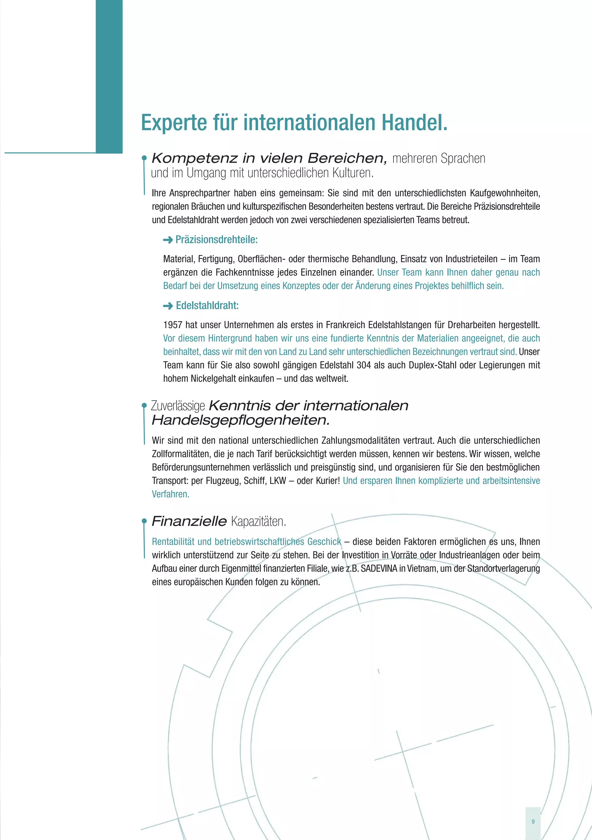 Experte für internationalen Handel.
• Kompetenz in vielen Bereichen, mehreren Sprachen
  und im Umgang mit unterschiedlichen Kulturen.
  Ihre Ansprechpartner haben eins gemeinsam: Sie sind mit den unterschiedlichsten Kaufgewohnheiten,
  regionalen Bräuchen und kulturspezifischen Besonderheiten bestens vertraut. Die Bereiche Präzisionsdrehteile
  und Edelstahldraht werden jedoch von zwei verschiedenen spezialisierten Teams betreut.

        Präzisionsdrehteile:
     Material, Fertigung, Oberflächen- oder thermische Behandlung, Einsatz von Industrieteilen – im Team
     ergänzen die Fachkenntnisse jedes Einzelnen einander. Unser Team kann Ihnen daher genau nach
     Bedarf bei der Umsetzung eines Konzeptes oder der Änderung eines Projektes behilflich sein.

     ➜ Edelstahldraht:
     1957 hat unser Unternehmen als erstes in Frankreich Edelstahlstangen für Dreharbeiten hergestellt.
     Vor diesem Hintergrund haben wir uns eine fundierte Kenntnis der Materialien angeeignet, die auch
     beinhaltet, dass wir mit den von Land zu Land sehr unterschiedlichen Bezeichnungen vertraut sind. Unser
     Team kann für Sie also sowohl gängigen Edelstahl 304 als auch Duplex-Stahl oder Legierungen mit
     hohem Nickelgehalt einkaufen – und das weltweit.

• Zuverlässige Kenntnis der internationalen
  Handelsgepflogenheiten.
  Wir sind mit den national unterschiedlichen Zahlungsmodalitäten vertraut. Auch die unterschiedlichen
  Zollformalitäten, die je nach Tarif berücksichtigt werden müssen, kennen wir bestens. Wir wissen, welche
  Beförderungsunternehmen verlässlich und preisgünstig sind, und organisieren für Sie den bestmöglichen
  Transport: per Flugzeug, Schiff, LKW – oder Kurier! Und ersparen Ihnen komplizierte und arbeitsintensive
  Verfahren.

• Finanzielle Kapazitäten.
  Rentabilität und betriebswirtschaftliches Geschick – diese beiden Faktoren ermöglichen es uns, Ihnen
  wirklich unterstützend zur Seite zu stehen. Bei der Investition in Vorräte oder Industrieanlagen oder beim
  Aufbau einer durch Eigenmittel finanzierten Filiale, wie z.B. SADEVINA in Vietnam, um der Standortverlagerung
  eines europäischen Kunden folgen zu können.




                                                                                                            9
 