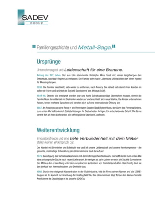 Familiengeschichte und Metall-Saga.

Ursprünge
Unternehmergeist und Leidenschaft für eine Branche.
Anfang der 30er Jahre. Der aus Ulm stammende Rodolphe Moos fasst mit seinen Angehörigen den
Entschluss, das Nazi-Regime zu verlassen. Die Familie zieht nach Luxemburg und gründet dort einen Handel
für Messingstangen.
1938. Die Familie beschließt, sich weiter zu entfernen, nach Annecy. Sie nähert sich damit ihren Kunden im
Vallée de l’Arve und gründet die Societé Savoisienne des Métaux (SSM).
1944-46. Obwohl sie enteignet worden war und harte Schicksalsschläge überstehen musste, nimmt die
Familie Moos ihren Handel mit Drehteilen wieder auf und erschließt sich neue Märkte. Die Kinder unternehmen
Reisen, lernen mehrere Sprachen und bereiten sich auf eine internationale Öffnung vor.
1957. Im Anschluss an eine Reise in die Vereinigten Staaten lässt Robert Moos, der Sohn des Firmengründers,
zum ersten Mal in Frankreich Edelstahlstangen für Dreharbeiten fertigen. Ein entscheidender Schritt: Die Firma
vertritt fort an ihren Lieferanten, ein lothringisches Stahlwerk, weltweit.




Weiterentwicklung
Innovationsfreude und eine tiefe Verbundenheit mit dem Métier
stellen keinen Widerspruch dar.
Der Handel mit Drehteilen und Edelstahl war und ist unsere Leidenschaft und unsere Kernkompetenz – die
gesamte, zielstrebige Entwicklung des Unternehmens baut darauf auf.
1978. Beendigung des Vertriebsabkommens mit dem lothringischen Stahlwerk. Die SSM startet zum ersten Mal
eine umfangreiche Suche nach neuen Lieferanten. In weniger als zehn Jahren erreicht die Société Savoisienne
des Métaux den ersten Rang unter den europäischen Vertreibern von Edelstahlprodukten. Gleichzeitig baut sie
den Verkauf von Normschrauben und Drehteile aus.
1988. Durch eine steigende Konzentration in der Stahlindustrie, tritt die Firma seinen Namen and die UGINE-
Gruppe ab. Es kommt zur Gründung der Holding MOFRA. Das Unternehmen trägt fortan den Namen Société
Annécienne de Décolletage et de Visserie (SADEV).
 