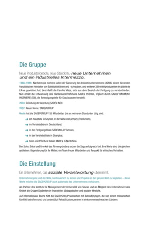 Die Gruppe
Neue Produktangebote, neue Standorte, neue Unternehmen
und ein industrielles Intermezzo.
1988–1999: Nachdem sie mehrere Jahre der Sanierung des Industrieunternehmens UGIVIS, einem führenden
französischen Hersteller von Edelstahldrähten und -schrauben, und weiterer 3 Drehteilproduzenten im Vallée de
l’Arve gewidmet hat, beschließt die Familie Moos, sich aus dem Bereich der Fertigung zu verabschieden.
Nun erhält die Entwicklung des Handelsunternehmens SADEV Priorität, ergänzt durch SADEV BATIMENT
INGENIERIE (SBI), die Befestigungsteile für Glasfassaden herstellt.
2004: Gründung der Abteilung SADEV INOX
2007: Neuer Name: SADEVGROUP
Heute hat die SADEVGROUP 150 Mitarbeiter, die an mehreren Standorten tätig sind:

      ➜ am Hauptsitz in Seynod, in der Nähe von Annecy (Frankreich),
         im Vertriebsbüro in Deutschland,

         in der Fertigungsfiliale SADEVINA in Vietnam,

         in der Vertriebsfiliale in Shanghai,

         beim Joint Venture Dalian XINDEV in Nordchina.

Der Sohn, Enkel und Urenkel des Firmengründers setzen die Saga erfolgreich fort. Ihre Werte sind die gleichen
geblieben: Begeisterung für ihr Métier, ein Team treuer Mitarbeiter und Respekt für ethisches Verhalten.




Die Einstellung
Ein Unternehmen, das soziale Verantwortung übernimmt.
Unternehmergeist und der Wille, kontinuierlich zu lernen und Projekte in der ganzen Welt zu begleiten – diese
Werte möchte die SADEVGROUP auch außerhalb des Unternehmens verkörpern.
Als Partner des Instituts für Management der Universität von Savoie und als Mitglied des Unternehmerclubs
fördert die Gruppe Studenten in finanzieller, pädagogischer und sozialer Hinsicht.
Auf internationaler Ebene hilft die SADEVGROUP Menschen mit Behinderungen, die von einem militärischen
Konflikt betroffen sind, und unterstützt Rehabilitationszentren in einkommensschwachen Ländern.
 
