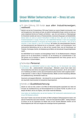 Unser Métier beherrschen wir – Ihres ist uns
bestens vertraut.
• 70 Jahre Erfahrung, 500 Kunden aus allen Industriezweigen,
  weltweit.
 Natürlich sind seit der Firmengründung 1938 einige Produkte aus unserem Angebot verschwunden, neue
 sind hinzugekommen. Doch damals wie heute, als weiterhin familiengeführte Gruppe, zeichnet uns eines aus:
 unsere eingehende Kenntnis der Produkte und Verfahren – egal, ob es sich ehemals um Messingstangen
 für Dreharbeiten handelte oder heute um Präzisionsdrehteile, mechanische Baugruppen und Edelstahldrähte.
 Ebenso haben wir schon an unserem Herkunftsort im Vallée de l’Arve, aber auch an den heutigen
 Produktionsstandorten in Europa, Fernost und in den SADEVGROUP-Betrieben in Asien eine ausgeprägte
 Servicebereitschaft entwickelt: Es wird genau das Produkt geliefert, das Sie erwarten – dort, wo Sie es
 wünschen, zu dem Zeitpunkt, zu dem Sie es benötigen. Wir beliefern die unterschiedlichsten Branchen:
 von Automationstechnik über Elektronik bis hin zur Automobil-, Luftfahrt- und Freizeitindustrie. Durch
 kontinuierliche Weiterbildung sind wir so stets auf dem neuesten Stand, was die Entwicklungen von
 Produkten, Technologien, Berufen, die Globalisierung der Märkte und internationale Transportmöglichkeiten
 angeht...
 Die SADEVGROUP ist ein innovativer und leistungsfähiger Partner. Für die Mobilfunkindustrie in Malaysia
 genauso wie für ein Atomkraftwerk in Australien. Für die Herstellung von Lichtwellenstecker in den
 USA genauso wie für Autotüren in Spanien. Für Verbindungselemente beim Airbus genauso wie für
 Schutzbarrieren in Schwimmbädern...

• Fachkundiges Personal.
 Die Mitarbeiter von SADEVGROUP zeichnet vor allem Folgendes aus: ihre Bereitschaft, sich ständig
 weiterzubilden. Alle – selbstverständlich mehrsprachigen – Mitarbeiter unseres Teams haben einen
 Hochschulabschluss oder können eine ausgezeichnete Berufserfahrung vorweisen. Jahr für Jahr investieren
 wir in Fortbildung und stellen so sicher, dass die Kompetenzen jedes Einzelnen weiter ausgebaut werden –
 in allen Bereichen, in denen er tätig ist: Produktionstechniken, Metalle und deren Verarbeitung, Methoden
 der Qualitätssicherung, internationaler Handel usw.
 Dynamische und engagierte Mitarbeiter – dies bedeutet für uns eine geringe Personalfluktuation und für Sie
 eine dauerhafte Zusammenarbeit mit kompetenten Ansprechpartnern.

• Kontrolle und Qualitätssicherung.
 Obwohl wir nicht am Ende, sondern in der Mitte der Wertschöpfungskette angesiedelt sind, haben die
 Prinzipien der Qualitätssicherung und Rückverfolgbarkeit bei uns höchste Priorität. So prüfen wir zum
 Beispiel alle Waren, die bei uns eingehen, unter Einsatz modernster Methoden.
 Unser System der Qualitätskontrolle, das seit dem Handbuch 1981 kontinuierlich weiterentwickelt wurde,
 ist vom TÜV Rheinland zertifiziert.
 Auch unser IT-System, das auf einem der besten am Markt verfügbaren Softwareprogramme basiert, wird
 dank der Fachkenntnis eines seiner Entwickler – heute eine Führungskraft bei SADEV – ständig verbessert.
 So können wir bei der Organisation der Abläufe stets mit den neuesten Methoden arbeiten und die
 Rückverfolgbarkeit aller Teile durch Vergabe einer eindeutigen Nummer gewährleisten.




                                                                                                        3
 