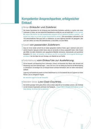 Kompetenter Ansprechpartner, erfolgreicher
Einkauf.
• Weniger Einkäufer und Zulieferer.
 Den besten Spezialisten für die Fertigung eines bestimmten Drehteiles ausfindig zu machen oder einen
 Lieferanten zu finden, der eine bestimmte Edelstahlsorte vorrätig hat, wie viel kostet das? Ein Anruf genügt:
 Mit unserer Hilfe können Sie viele Arbeitsstunden einsparen und auf zahlreiche Zulieferer zugreifen – und
 müssen sich dabei nur an einen einzigen Ansprechpartner wenden. Zehn verschiedene Lieferanten für die
 150 unterschiedlichen Teile einer Serie zu mobilisieren, ist unser tägliches Geschäft. Die gängigsten, aber
 auch sehr seltene von etwa 200 Edelstahlsorten zu beschaffen, ist unser Metier.

• Auswahl von passenden Zulieferern.
 Dass wir immer wieder schnell die am besten geeigneten Zulieferer finden, egal in welchem Land und in
 welcher Sprache, liegt ganz einfach daran, dass wir sie bereits im Voraus ausgewählt haben. Unter Einsatz
 aller Mittel, die dafür erforderlich sind: geografische Mobilität, technische, interkulturelle und sprachliche
 Kompetenz. Wir reisen, wir bewerten, wir nehmen uns Zeit, um dauerhafte, hervorragende Beziehungen
 aufzubauen. Von den Alpen bis zum Himalaja, vom Atlantik bis zum Pazifik.

• Rundumbetreuung vom Einkauf bis zur Auslieferung.
 Ob bei Auswahl und Bewertung Ihrer Lieferanten, Einkauf und Kontrolle Ihrer Waren oder Versand und
 Verpackung nach Ihren Anforderungen – unser Ziel ist es, Sie von Anfang bis Ende bei der Wertschöpfung
 zu unterstützen. So benötigen Sie zum Beispiel keinen zentralen Vertriebsort, denn wir liefern international,
 weltweit.
 Lagerung und Auslieferung passen wir Ihren Bedürfnissen an, für Sie bedeutet dies ein Zugewinn an freien
 Flächen und an verfügbarem Kapital.
 Wir versichern sogar für Sie alle Transporte!

• Besonderer Service: Low-Cost-Countries.
 Die Vorteile günstiger Tarife gehen Ihnen nicht in einem Labyrinth an Formalitäten verloren. Zoll, Kontrolle
 vor dem Versand, Organisation und Kosten des Transports... Unsere Filiale in Shanghai kümmert sich um alle
 diese Belange. So können Sie nur gewinnen!




                                                                                                            7
 