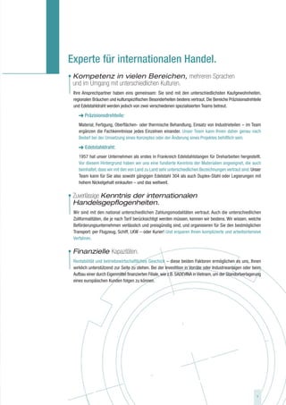 Experte für internationalen Handel.
• Kompetenz in vielen Bereichen, mehreren Sprachen
  und im Umgang mit unterschiedlichen Kulturen.
  Ihre Ansprechpartner haben eins gemeinsam: Sie sind mit den unterschiedlichsten Kaufgewohnheiten,
  regionalen Bräuchen und kulturspezifischen Besonderheiten bestens vertraut. Die Bereiche Präzisionsdrehteile
  und Edelstahldraht werden jedoch von zwei verschiedenen spezialisierten Teams betreut.

        Präzisionsdrehteile:
     Material, Fertigung, Oberflächen- oder thermische Behandlung, Einsatz von Industrieteilen – im Team
     ergänzen die Fachkenntnisse jedes Einzelnen einander. Unser Team kann Ihnen daher genau nach
     Bedarf bei der Umsetzung eines Konzeptes oder der Änderung eines Projektes behilflich sein.

     ➜ Edelstahldraht:
     1957 hat unser Unternehmen als erstes in Frankreich Edelstahlstangen für Dreharbeiten hergestellt.
     Vor diesem Hintergrund haben wir uns eine fundierte Kenntnis der Materialien angeeignet, die auch
     beinhaltet, dass wir mit den von Land zu Land sehr unterschiedlichen Bezeichnungen vertraut sind. Unser
     Team kann für Sie also sowohl gängigen Edelstahl 304 als auch Duplex-Stahl oder Legierungen mit
     hohem Nickelgehalt einkaufen – und das weltweit.

• Zuverlässige Kenntnis der internationalen
  Handelsgepflogenheiten.
  Wir sind mit den national unterschiedlichen Zahlungsmodalitäten vertraut. Auch die unterschiedlichen
  Zollformalitäten, die je nach Tarif berücksichtigt werden müssen, kennen wir bestens. Wir wissen, welche
  Beförderungsunternehmen verlässlich und preisgünstig sind, und organisieren für Sie den bestmöglichen
  Transport: per Flugzeug, Schiff, LKW – oder Kurier! Und ersparen Ihnen komplizierte und arbeitsintensive
  Verfahren.

• Finanzielle Kapazitäten.
  Rentabilität und betriebswirtschaftliches Geschick – diese beiden Faktoren ermöglichen es uns, Ihnen
  wirklich unterstützend zur Seite zu stehen. Bei der Investition in Vorräte oder Industrieanlagen oder beim
  Aufbau einer durch Eigenmittel finanzierten Filiale, wie z.B. SADEVINA in Vietnam, um der Standortverlagerung
  eines europäischen Kunden folgen zu können.




                                                                                                            9
 