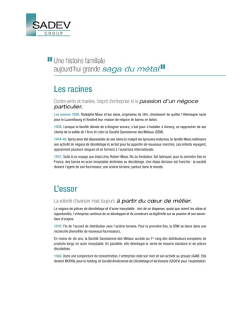 Une histoire familiale
aujourd’hui grande saga du métal.

Les racines
Contre vents et marées, l’esprit d’entreprise et la passion d’un négoce
particulier.
Les années 1930. Rodolphe Moos et les siens, originaires de Ulm, choisissent de quitter l’Allemagne nazie
pour le Luxembourg et fondent leur maison de négoce de barres en laiton.
1938. Lorsque la famille décide de s’éloigner encore, c’est pour s’installer à Annecy, se rapprocher de ses
clients de la vallée de l’Arve et créer la Société Savoisienne des Métaux (SSM).
1944-46. Après avoir été dépossédée de ses biens et malgré les épreuves endurées, la famille Moos redémarre
son activité de négoce de décolletage et se bat pour lui apporter de nouveaux marchés. Les enfants voyagent,
apprennent plusieurs langues et se forment à l’ouverture internationale.
1957. Suite à un voyage aux états Unis, Robert Moos, fils du fondateur, fait fabriquer, pour la première fois en
France, des barres en acier inoxydable destinées au décolletage. Une étape décisive est franchie : la société
devient l’agent de son fournisseur, une aciérie lorraine, partout dans le monde.




L’essor
La volonté d’avancer mais toujours à partir du cœur de métier.
Le négoce de pièces de décolletage et d’acier inoxydable : loin de se disperser, quels que soient les aléas et
opportunités, l’entreprise continue de se développer et de construire sa légitimité sur sa passion et son savoir-
faire d’origine.
1978. Fin de l’accord de distribution avec l’aciérie lorraine. Pour la première fois, la SSM se lance dans une
recherche diversifiée de nouveaux fournisseurs.
En moins de dix ans, la Société Savoisienne des Métaux accède au 1er rang des distributeurs européens de
produits longs en acier inoxydable. En parallèle, elle développe la vente de visserie standard et de pièces
décolletées.
1988. Dans une conjoncture de concentration, l’entreprise cède son nom et son activité au groupe UGINE. Elle
devient MOFRA, pour la holding, et Société Annécienne de Décolletage et de Visserie (SADEV) pour l’exploitation.
 