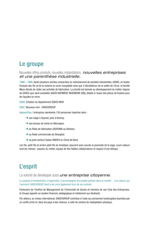 Le groupe
Nouvelles offres produits, nouvelles implantations, nouvelles entreprises
et une parenthèse industrielle.
1988 – 1999. Après plusieurs années consacrées au redressement de sociétés industrielles, UGIVIS, un leader
français des fils et de la visserie en acier inoxydable ainsi que 3 décolleteurs de la vallée de l’Arve, la famille
Moos décide de céder ses activités de fabrication. La priorité est donnée au développement du métier négoce
de SADEV, que vient compléter SADEV BATIMENT INGENIERIE (SBI), dédiée à l’essor des pièces de fixation pour
les façades en verre.
2004. Création du département SADEV INOX
2007. Nouveau nom : SADEVGROUP
Aujourd’hui, l’entreprise représente 150 personnes réparties dans :

      ➜ son siège à Seynod, près d’Annecy,
      ➜ son bureau de vente en Allemagne,
      ➜ sa filiale de fabrication SADEVINA au Vietnam,
      ➜ sa filiale commerciale de Shanghaï,
      ➜ sa joint-venture Dalian XINDEV en Chine de Nord.
Les fils, petit-fils et arrière petit-fils du fondateur assurent avec succès la poursuite de la saga. Leurs valeurs
sont les mêmes : passion du métier, équipe de très fidèles collaborateurs et respect d’une éthique.




L’esprit
La volonté de développer aussi une entreprise citoyenne.
La passion d’entreprendre, d’apprendre, d’accompagner les projets partout dans le monde… Les valeurs qui
l’animent, SADEVGROUP tient à les vivre également hors de son activité.
Partenaire de l’Institut de Management de l’Université de Savoie et membre de son Club des Entreprises,
le Groupe apporte un soutien financier, pédagogique et relationnel aux étudiants.
Par ailleurs, au niveau international, SADEVGROUP contribue à l’aide aux personnes handicapées touchées par
un conflit armé et, dans les pays à bas revenus, à celle de centres de réadaptation physique.
 