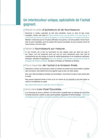 Un interlocuteur unique, spécialiste de l’achat
gagnant.
• Réduction du nombre d’acheteurs et de fournisseurs.
  Rechercher le meilleur spécialiste de telle pièce décolletée, trouver en stock tel type d’acier
  inoxydable, combien cela coûte-t-il ? Nous sommes là pour vous permettre, en un seul coup de fil,
  d’économiser des heures de travail et de disposer, en un seul interlocuteur, de multiples fournisseurs.
  Mobiliser 10 fabricants pour les 150 pièces différentes d’une gamme, c’est notre quotidien. Pouvoir fournir,
  dans les aciers inoxydables, parmi les quelque 200 nuances normalisées, les plus courantes comme les
  moins connues, c’est notre métier.

• Sélection de fournisseurs sur mesure.
  Si nous trouvons vite et bien les fournisseurs les plus adaptés, quels que soient leur pays et
  leur langue, c’est tout simplement parce que nous les avons sélectionnés avant. Avec tous les
  investissements que cela implique en termes de mobilité géographique et de compétences spécifiques,
  techniques, culturelles et linguistiques. Nous nous déplaçons, nous évaluons, nous prenons le temps de
  développer des relations privilégiées. Des Alpes à l’Himalaya, de l’Atlantique au Pacifique.

• Prise en charge totale, de l’achat à la livraison finale.
  Sélectionner et évaluer vos fournisseurs, acheter et contrôler vos produits mais aussi emballer et expédier
  selon vos besoins, notre objectif est de vous apporter, jusqu’au bout, une valeur ajoutée.
  Ainsi, vous n’êtes pas obligé de centraliser vos marchandises : nous livrons d’un pays à l’autre, partout dans
  le monde.
  Nous pouvons également stocker et livrer au fur et à mesure de vos impératifs et vous faire gagner en
  surface et immobilisation de capital.
  Nous faisons même assurer, à votre place, tous vos transports !

• Service spécial Low Cost Countries.
  Il est dommage de perdre le bénéfice d’un tarif unitaire compétitif dans un imbroglio de démarches.
  Formalités douanières, contrôle sur place avant expédition, organisation et coût de transport… Notre filiale
  de Shanghaï prend en charge l’ensemble des éléments qui fait que vous êtes entièrement gagnant.




                                                                                                             7
 