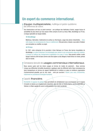 Un expert du commerce international.
• Equipe multispécialiste, multilingue et gestion quotidienne
  des différences de culture.
 Vos interlocuteurs ont tous un point commun : une pratique des habitudes d’achat, usages locaux et
 sensibilités les plus divers qui vous assure d’être compris et servi au mieux. Mais, décolletage ou fil inox,
 à chaque spécialité son équipe dédiée.

    ➜ Décolletage
    Matériaux, fabrication, traitements de surface ou thermiques, usage des pièces industrielles… Dans
    votre équipe, les connaissances de chacun s’additionnent. Elle peut ainsi, si besoin, vous aider à finaliser
    une conception ou modifier un projet.

    ➜ Fil inox
    En 1957, notre entreprise fut la première à faire fabriquer en France des barres inoxydables de
    décolletage. La culture historique s’est développée pour aboutir à une connaissance aigue des matières,
    y compris la maîtrise des changements d’appellation d’un pays à l’autre. Vous pouvez confier à votre
    équipe l’achat du 304 de base comme celui des duplex ou des alliages à haute teneur en nickel, partout
    dans le monde.

• Connaissance éprouvée des usages commerciaux internationaux.
 Nous savons quels sont les divers usages en termes de modes de paiement… Nous sommes
 rompus aux différentes formalités douanières à appliquer selon les différents tarifs. Nous connaissons les
 bons transporteurs en termes de rapport fiabilité/coût et mettons en place la meilleure organisation
 d’acheminement possible, par air, mer, route… voire par coursiers ! Autant, pour vous, d’économies,
 notamment en procédures et énergies humaines.

• Capacité financière.
 Rentabilité et sagesse de gestion nous permettent de véritablement vous accompagner, qu’il s’agisse
 d’investir en stocks ou en équipements industriels, voire de créer, en fonds propres, comme SADEVINA au
 Vietnam, la filiale capable de suivre la délocalisation d’un client occidental.




                                                                                                             9
 