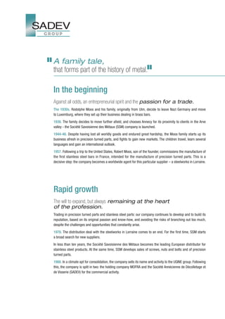 A family tale,
that forms part of the history of metal.

In the beginning
Against all odds, an entrepreneurial spirit and the passion for a trade.
The 1930s. Rodolphe Moos and his family, originally from Ulm, decide to leave Nazi Germany and move
to Luxemburg, where they set up their business dealing in brass bars.
1938. The family decides to move further afield, and chooses Annecy for its proximity to clients in the Arve
valley - the Société Savoisienne des Métaux (SSM) company is launched.
1944-46. Despite having lost all worldly goods and endured great hardship, the Moos family starts up its
business afresh in precision turned parts, and fights to gain new markets. The children travel, learn several
languages and gain an international outlook.
1957. Following a trip to the United States, Robert Moos, son of the founder, commissions the manufacture of
the first stainless steel bars in France, intended for the manufacture of precision turned parts. This is a
decisive step: the company becomes a worldwide agent for this particular supplier – a steelworks in Lorraine.




Rapid growth
The will to expand, but always remaining at the heart
of the profession.
Trading in precision turned parts and stainless steel parts: our company continues to develop and to build its
reputation, based on its original passion and know-how, and avoiding the risks of branching out too much,
despite the challenges and opportunities that constantly arise.
1978. The distribution deal with the steelworks in Lorraine comes to an end. For the first time, SSM starts
a broad search for new suppliers.
In less than ten years, the Société Savoisienne des Métaux becomes the leading European distributor for
stainless steel products. At the same time, SSM develops sales of screws, nuts and bolts and of precision
turned parts.
1988. In a climate apt for consolidation, the company sells its name and activity to the UGINE group. Following
this, the company is split in two: the holding company MOFRA and the Société Annécienne de Décolletage et
de Visserie (SADEV) for the commercial activity.
 