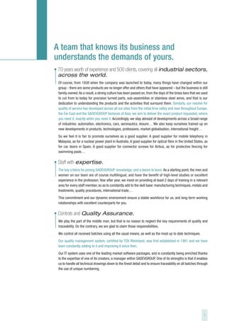 A team that knows its business and
understands the demands of yours.
• 70 years worth of experience and 500 clients, covering all industrial sectors,
  across the world.
  Of course, from 1938 when the company was launched to today, many things have changed within our
  group - there are some products we no longer offer and others that have appeared – but the business is still
  family-owned. As a result, a strong culture has been passed on, from the days of the brass bars that we used
  to cut from to today for precision turned parts, sub-assemblies or stainless steel wires, and that is our
  dedication to understanding the products and the activities that surround them. Similarly, our resolve for
  quality of service has developed across all our sites from the initial Arve valley and now throughout Europe,
  the Far East and the SADEVGROUP factories of Asia: we aim to deliver the exact product requested, where
  you need it, exactly when you need it. Accordingly, we stay abreast of developments across a broad range
  of industries: automation, electronics, cars, aeronautics, leisure… We also keep ourselves trained up on
  new developments in products, technologies, professions, market globalisation, international freight…
  So we feel it is fair to promote ourselves as a good supplier. A good supplier for mobile telephony in
  Malaysia, as for a nuclear power plant in Australia. A good supplier for optical fibre in the United States, as
  for car doors in Spain. A good supplier for connector screws for Airbus, as for protective fencing for
  swimming pools…

• Staff with expertise.
  The key criteria for joining SADEVGROUP: knowledge, and a desire to learn. As a starting point, the men and
  women on our team are of course multilingual, and have the benefit of high-level studies or excellent
  experience in the profession. Year after year, we insist on providing at least 2 days of training in a relevant
  area for every staff member, so as to constantly add to the skill base: manufacturing techniques, metals and
  treatments, quality procedures, international trade…
  This commitment and our dynamic environment ensure a stable workforce for us, and long-term working
  relationships with excellent counterparts for you.

• Controls and Quality Assurance.
  We play the part of the middle man, but that is no reason to neglect the key requirements of quality and
  traceability. On the contrary, we are glad to claim those responsibilities.
  We control all received batches using all the usual means, as well as the most up to date techniques.
  Our quality management system, certified by TÜV Rheinland, was first established in 1981 and we have
  been constantly adding to it and improving it since then.
  Our IT system uses one of the leading market software packages, and is constantly being enriched thanks
  to the expertise of one of its creators, a manager within SADEVGROUP. One of its strengths is that it enables
  us to handle all technical drawings down to the finest detail and to ensure traceability on all batches through
  the use of unique numbering.




                                                                                                              3
 