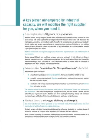 A key player, unhampered by industrial
capacity. We will mobilize the right supplier
for you, when you need it.
• Outsourcing that relies on 60 years of experience.
  We have learned, through the years, how to select the best-suited suppliers according to needs. We have
  been working with some suppliers for several generations! At the same time, in line with changes in the
  marketplace, we continue to refine the breadth of our offer. We constantly strive to optimise your products’
  time to market, and we are organised so as to ensure you have maximum flexibility: we can mobilize
  several partnering firms when there is an urgent need for large volumes and we can offer space and financial
  capacity for storage of your orders.
  We know what counts: our responses are precise, whatever the requirements, the size and the location of
  your company.
  We can supply 500 parts to a small local company, just as we can supply 10 000 000 parts in China or
  Malaysia to an electronics or a mobile phone manufacturer. We can handle a ton of 8mm wire intended for
  the manufacturing of hooks, just as well as 2 rolls of 40µm wire needed for medical filters. We can deliver to
  the different sites of one company, even across continents…

• Factories and offices “specialised in Competitiveness” in the Far East.
  We offer three types of structure:

      ➜ a manufacturing subsidiary in Vietnam (SADEVINA), that has been certified ISO 900 by TÜV,
      ➜ a complete commercial structure in Shanghai, providing client relationship management, supplier
          selection and control of parts,

      ➜ a production unit, working in partnership with a manufacturer for precision turned parts in Northern
          China, to broaden our offer.
  The reasoning behind this geographical spread: once again, our determination to meet your requirements
  and expectations. These sites, initially set up to supply local markets, now also provide a reliable low cost
  option for you, in your own country. We take care of the challenge of working directly with our Asian
  counterparts, you get the benefit of an excellent balance of quality and competitiveness.

• Adapting to demand for storage, delivery and freight.
  Our aim is to be the “just in time” specialists: for your immediate needs, for delivery to various sites from
  our selection of facilities, for planning regular stocking up…
  Similarly, we are well placed from an industrial as well as a financial standpoint, for handling storage of
  orders. For example, we carry one of the largest stocks of stainless steel wire in Europe.
  When it comes to delivery, our command of transport procedures and customs formalities enables us to
  offer a service across all borders, from country to country and continent to continent.




                                                                                                             5
 
