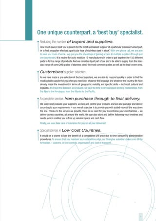 One unique counterpart, a ‘best buy’ specialist.
• Reducing the number of buyers and suppliers.
 How much does it cost you to search for the most specialised supplier of a particular precision turned part,
 or to find a supplier who has a particular type of stainless steel in stock? With one phone call, we are able
 to save you hours of work - we give you the advantage of gaining access to multiple suppliers through just
 one counterpart. It is routine for us to mobilize 10 manufacturers in order to put together the 150 different
 parts to form a range of products. And we consider it just part of our job to be able to supply from the stan-
 dard range of some 200 grades of stainless steel, the most common grades as well as the less known ones.

• Customised supplier selection.
 As we have made a pre-selection of the best suppliers, we are able to respond quickly in order to find the
 most suitable supplier for you when you need one, whatever the language and whatever the country. We have
 already made the investment in terms of geographic mobility and specific skills – technical, cultural and
 linguistic. We travel the distance, we evaluate, we take the time to develop good working relationships, from
 the Alps to the Himalayas, from the Atlantic to the Pacific.

• A complete service, from purchase through to final delivery.
 We select and evaluate your suppliers, we buy and control your products and we also package and deliver
 according to your requirements – our overall objective is to provide you with added value all the way down
 the line. Thanks to the service we provide, there is no need for you to centralise your merchandise – we
 deliver across countries, all around the world. We can also store and deliver following your timelines and
 needs, which enables you to free up valuable space and cash flow.
 Finally, we even take care of insurance for you on all your deliveries!

• Special service in Low Cost Countries.
 It would be a shame to lose the benefit of a competitive unit price due to time-consuming administrative
 procedures. To ensure that you maintain your competitive edge, our Shanghai subsidiary takes care of the
 formalities – customs, on site controls, organisation and cost of transport…




                                                                                                            7
 