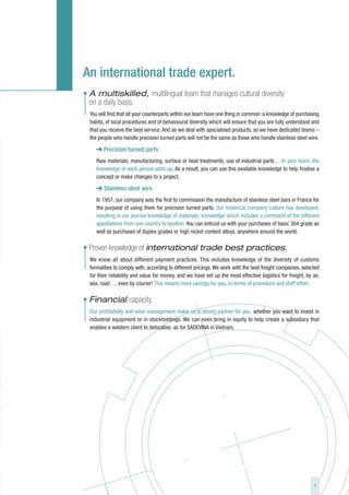 An international trade expert.
• A multiskilled, multilingual team that manages cultural diversity
  on a daily basis.
  You will find that all your counterparts within our team have one thing in common: a knowledge of purchasing
  habits, of local procedures and of behavioural diversity which will ensure that you are fully understood and
  that you receive the best service. And as we deal with specialised products, so we have dedicated teams –
  the people who handle precision turned parts will not be the same as those who handle stainless steel wire.

        Precision turned parts
     Raw materials, manufacturing, surface or heat treatments, use of industrial parts… In your team, the
     knowledge of each person adds up. As a result, you can use this available knowledge to help finalise a
     concept or make changes to a project.

     ➜ Stainless steel wire
     In 1957, our company was the first to commission the manufacture of stainless steel bars in France for
     the purpose of using them for precision turned parts. Our historical company culture has developed,
     resulting in our precise knowledge of materials; knowledge which includes a command of the different
     appellations from one country to another. You can entrust us with your purchases of basic 304 grade as
     well as purchases of duplex grades or high nickel content alloys, anywhere around the world.

• Proven knowledge of international trade best practices.
  We know all about different payment practices. This includes knowledge of the diversity of customs
  formalities to comply with, according to different pricings. We work with the best freight companies, selected
  for their reliability and value for money, and we have set up the most effective logistics for freight, by air,
  sea, road…, even by courier! This means more savings for you, in terms of procedure and staff effort.

• Financial capacity.
  Our profitability and wise management make us a strong partner for you, whether you want to invest in
  industrial equipment or in stockholdings. We can even bring in equity to help create a subsidiary that
  enables a western client to delocalise, as for SADEVINA in Vietnam.




                                                                                                              9
 