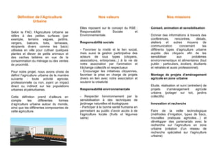 Définition de l’Agriculture
Urbaine
Selon la FAO, l’Agriculture Urbaine se
réfère à des petites surfaces (par
exemple, terrains vagues, jardins,
vergers, balcons, toits, terrasses,
récipients divers comme les bacs)
utilisées en ville pour cultiver quelques
plantes et élever de petits animaux et
des vaches laitières en vue de la
consommation du ménage ou des ventes
de proximité.
Pour notre projet, nous avons choisi de
définir l’agriculture urbaine de la manière
suivante : toute activité agricole,
professionnelle ou non, ayant un impact
direct ou indirect sur les populations
urbaines et périurbaines.
Cette définition prend d’ailleurs en
compte
les
différentes
formes
d’agriculture urbaine autour du monde,
ainsi que les différentes composantes de
cette agriculture.

Nos valeurs

Nos missions

Elles reposent sur le concept du RSE :
Responsabilité
Sociale
et
Environnementale.

Conseil, animation et sensibilisation

Responsabilité sociale
- Favoriser la mixité et le lien social,
mais aussi la gestion participative des
acteurs de tous types (citoyens,
associations, entreprises...) à la vie de
notre association par l’animation et
l’échange collectifs et respectueux
- Encourager les initiatives citoyennes,
favoriser la prise en charge de projets
divers en lien avec notre association et
soutenir la créativité
Responsabilité environnementale
- Respecter l’environnement par la
sensibilisation à des techniques de
jardinage naturelles et écologiques
- Participer à la bonne santé humaine en
permettant au public d’avoir accès à de
l’agriculture locale (fruits et légumes
sains)

Donner des informations à travers des
conférences,
rencontres,
débats,
ateliers
et
autres
moyens
de
communication
concernant
les
différents types d’agriculture urbaine
auprès des citoyens afin de les
sensibiliser
aux
problèmes
environnementaux et alimentaires (tout
public : particuliers, écoliers, étudiants
et retraités et aussi professionnel).
Montage de projets d’aménagement
agricole en zone urbaine
Etude, réalisation et suivi (entretien) de
projets
d’aménagement
agricole
urbains (potager sur toit, jardins
collectifs)
Innovation et recherche
Faire de la veille technologique
(méthodes d’irrigation, types de bacs,
nouvelles pratiques agricoles…) et
développer des partenariats avec la
recherche sur l’agriculture en zone
urbaine (création d’un réseau de
recherche spécialisé sur l’agriculture
urbaine)

 