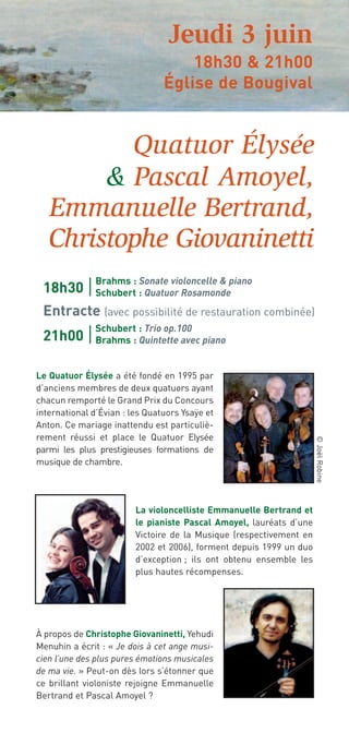 Jeudi 3 juin
                                    18h30 & 21h00
                                Église de Bougival


          Quatuor Élysée
        & Pascal Amoyel,
   Emmanuelle Bertrand,
   Christophe Giovaninetti
               Brahms : Sonate violoncelle & piano
 18h30         Schubert : Quatuor Rosamonde
 Entracte (avec possibilité de restauration combinée)
               Schubert : Trio op.100
 21h00         Brahms : Quintette avec piano


Le Quatuor Élysée a été fondé en 1995 par
d’anciens membres de deux quatuors ayant
chacun remporté le Grand Prix du Concours
international d’Évian : les Quatuors Ysaÿe et
Anton. Ce mariage inattendu est particuliè-
rement réussi et place le Quatuor Elysée
                                                                     © Joël Robine




parmi les plus prestigieuses formations de
musique de chambre.




                         La violoncelliste Emmanuelle Bertrand et
                         le pianiste Pascal Amoyel, lauréats d’une
                         Victoire de la Musique (respectivement en
                         2002 et 2006), forment depuis 1999 un duo
                         d’exception ; ils ont obtenu ensemble les
                         plus hautes récompenses.




À propos de Christophe Giovaninetti, Yehudi
Menuhin a écrit : « Je dois à cet ange musi-
cien l’une des plus pures émotions musicales
de ma vie. » Peut-on dès lors s’étonner que
ce brillant violoniste rejoigne Emmanuelle
Bertrand et Pascal Amoyel ?
 
