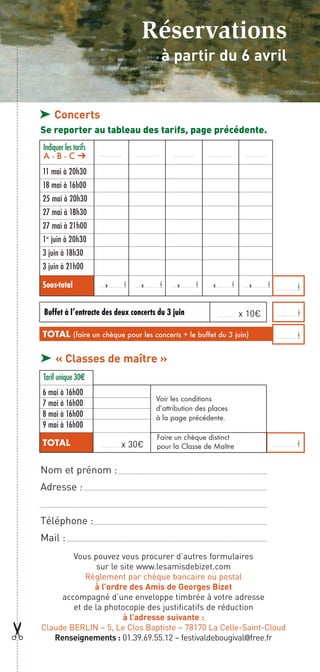 Réservations
                                                        à partir du 6 avril


    ® Concerts
    Se reporter au tableau des tarifs, page précédente.
    Indiquer les tarifs
    A-B-C                 ……………………         ……………………         ……………………         ……………………          ……………………


    11 mai à 20h30
    18 mai à 16h00
    25 mai à 20h30
    27 mai à 18h30
    27 mai à 21h00
    1er juin à 20h30
    3 juin à 18h30
    3 juin à 21h00
    Sous-total            …… x ……………   €   …… x ……………   €   …… x ……………   €   …… x ……………   €   …… x ……………   €    ………...………   €

    Buffet à l’entracte des deux concerts du 3 juin                              ………………       x 10€             ………...………   €

    TOTAL (faire un chèque pour les concerts + le buffet du 3 juin)                                             ………...………   €

    ® « Classes de maître »
    Tarif unique 30€
    6 mai à 16h00
                                                   Voir les conditions
    7 mai à 16h00                                  d’attribution des places
    8 mai à 16h00                                  à la page précédente.
    9 mai à 16h00
                                                    Faire un chèque distinct
    TOTAL                 ………………   x 30€            pour la Classe de Maître                                   …………...………   €

    Nom et prénom :
    Adresse :


    Téléphone :
    Mail :
            Vous pouvez vous procurer d’autres formulaires
                   sur le site www.lesamisdebizet.com
               Règlement par chèque bancaire ou postal
                  à l’ordre des Amis de Georges Bizet
         accompagné d’une enveloppe timbrée à votre adresse
            et de la photocopie des justificatifs de réduction
                           à l’adresse suivante :
¢




    Claude BERLIN – 5, Le Clos Baptiste – 78170 La Celle-Saint-Cloud
       Renseignements : 01.39.69.55.12 – festivaldebougival@free.fr
 