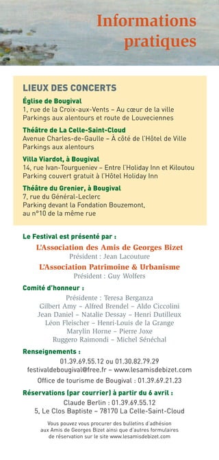 Informations
                                pratiques

LIEUX DES CONCERTS
Église de Bougival
1, rue de la Croix-aux-Vents – Au cœur de la ville
Parkings aux alentours et route de Louveciennes
Théâtre de La Celle-Saint-Cloud
Avenue Charles-de-Gaulle – À côté de l’Hôtel de Ville
Parkings aux alentours
Villa Viardot, à Bougival
14, rue Ivan-Tourgueniev – Entre l’Holiday Inn et Kiloutou
Parking couvert gratuit à l’Hôtel Holiday Inn
Théâtre du Grenier, à Bougival
7, rue du Général-Leclerc
Parking devant la Fondation Bouzemont,
au n°10 de la même rue


Le Festival est présenté par :
    L’Association des Amis de Georges Bizet
                 Président : Jean Lacouture
     L’Association Patrimoine & Urbanisme
                   Président : Guy Wolfers
Comité d’honneur :
             Présidente : Teresa Berganza
    Gilbert Amy – Alfred Brendel – Aldo Ciccolini
   Jean Daniel – Natalie Dessay – Henri Dutilleux
      Léon Fleischer – Henri-Louis de la Grange
             Marylin Horne – Pierre Joxe
         Ruggero Raimondi – Michel Sénéchal
Renseignements :
            01.39.69.55.12 ou 01.30.82.79.29
 festivaldebougival@free.fr – www.lesamisdebizet.com
    Office de tourisme de Bougival : 01.39.69.21.23
Réservations (par courrier) à partir du 6 avril :
             Claude Berlin : 01.39.69.55.12
   5, Le Clos Baptiste – 78170 La Celle-Saint-Cloud
        Vous pouvez vous procurer des bulletins d’adhésion
      aux Amis de Georges Bizet ainsi que d’autres formulaires
         de réservation sur le site www.lesamisdebizet.com
 
