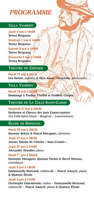 PROGRAMME
VILLA VIARDOT
Jeudi 6 mai à 16h00
Teresa Berganza
Vendredi 7 mai à 16h00
Teresa Berganza
Samedi 8 mai à 16h00
Teresa Berganza
Dimanche 9 mai à 16h00
Teresa Berganza

THÉÂTRE    DU   GRENIER
Mardi 11 mai à 20h30
Léa Sarfati, soprano & Illya Amar, vibraphone, percussions

VILLA VIARDOT
Mardi 18 mai à 16h00
Hommage à Pauline Viardot et Frédéric Chopin

THÉÂTRE    DE   LA CELLE-SAINT-CLOUD
Vendredi 21 mai à 20h30
Orchestre et Chœurs des trois Conservatoires
(La Celle-Saint-Cloud – Bougival – Louveciennes)

ÉGLISE   DE   BOUGIVAL
Mardi 25 mai à 20h30
Quatuor Belcéa & Pascal Moraguès, clarinette
Jeudi 27 mai à 18h30
Jeunes Talents de l’Atelier « Sons Croisés »
Jeudi 27 mai à 21h00
Alexander Drozdov, piano
Mardi 1er juin à 20h30
Quintette Moraguès, Quatuor Parisii & Hervé Moreau,
contrebasse
Jeudi 3 juin à 18h30
Emmanuelle Bertrand, violoncelle – Pascal Amoyel, piano
& Quatuor Élysée
Jeudi 3 juin à 21h00
Christophe Giovaninetti, violon – Emmanuelle Bertrand,
violoncelle – Pascal Amoyel, piano & Quatuor Élysée
 