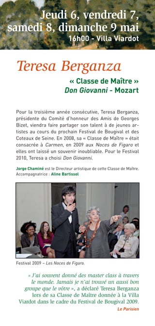 Jeudi 6, vendredi 7,
samedi 8, dimanche 9 mai
                             16h00 - Villa Viardot


 Teresa Berganza
                            « Classe de Maître »
                           Don Giovanni - Mozart

 Pour la troisième année consécutive, Teresa Berganza,
 présidente du Comité d’honneur des Amis de Georges
 Bizet, viendra faire partager son talent à de jeunes ar-
 tistes au cours du prochain Festival de Bougival et des
 Coteaux de Seine. En 2008, sa « Classe de Maître » était
 consacrée à Carmen, en 2009 aux Noces de Figaro et
 elles ont laissé un souvenir inoubliable. Pour le Festival
 2010, Teresa a choisi Don Giovanni.

 Jorge Chaminé est le Directeur artistique de cette Classe de Maître.
 Accompagnatrice : Aline Bartissol




 Festival 2009 – Les Noces de Figaro.

       « J’ai souvent donné des master class à travers
       le monde. Jamais je n’ai trouvé un aussi bon
    groupe que le vôtre », a déclaré Teresa Berganza
        lors de sa Classe de Maître donnée à la Villa
  Viardot dans le cadre du Festival de Bougival 2009.
                                                         Le Parisien
 