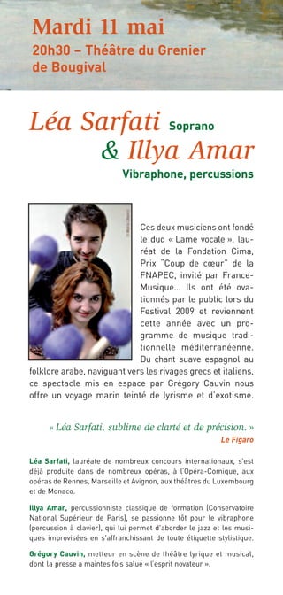 Mardi 11 mai
20h30 – Théâtre du Grenier
de Bougival



Léa Sarfati Soprano
     & Illya Amar
                            Vibraphone, percussions



                             Ces deux musiciens ont fondé
                             le duo « Lame vocale », lau-
                             réat de la Fondation Cima,
                             Prix “Coup de cœur” de la
                             FNAPEC, invité par France-
                             Musique… Ils ont été ova-
                             tionnés par le public lors du
                             Festival 2009 et reviennent
                             cette année avec un pro-
                             gramme de musique tradi-
                             tionnelle méditerranéenne.
                             Du chant suave espagnol au
folklore arabe, naviguant vers les rivages grecs et italiens,
ce spectacle mis en espace par Grégory Cauvin nous
offre un voyage marin teinté de lyrisme et d’exotisme.


      « Léa Sarfati, sublime de clarté et de précision. »
                                                          Le Figaro

Léa Sarfati, lauréate de nombreux concours internationaux, s’est
déjà produite dans de nombreux opéras, à l’Opéra-Comique, aux
opéras de Rennes, Marseille et Avignon, aux théâtres du Luxembourg
et de Monaco.

Illya Amar, percussionniste classique de formation (Conservatoire
National Supérieur de Paris), se passionne tôt pour le vibraphone
(percussion à clavier), qui lui permet d'aborder le jazz et les musi-
ques improvisées en s'affranchissant de toute étiquette stylistique.

Grégory Cauvin, metteur en scène de théâtre lyrique et musical,
dont la presse a maintes fois salué « l’esprit novateur ».
 