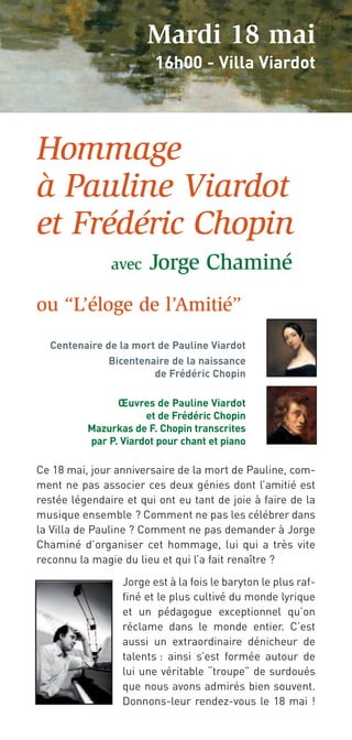 Mardi 18 mai
                        16h00 - Villa Viardot




Hommage
à Pauline Viardot
et Frédéric Chopin
               avec    Jorge Chaminé
ou “L’éloge de l’Amitié”
  Centenaire de la mort de Pauline Viardot
              Bicentenaire de la naissance
                       de Frédéric Chopin

                Œuvres de Pauline Viardot
                      et de Frédéric Chopin
          Mazurkas de F. Chopin transcrites
          par P. Viardot pour chant et piano

Ce 18 mai, jour anniversaire de la mort de Pauline, com-
ment ne pas associer ces deux génies dont l’amitié est
restée légendaire et qui ont eu tant de joie à faire de la
musique ensemble ? Comment ne pas les célébrer dans
la Villa de Pauline ? Comment ne pas demander à Jorge
Chaminé d’organiser cet hommage, lui qui a très vite
reconnu la magie du lieu et qui l’a fait renaître ?

                 Jorge est à la fois le baryton le plus raf-
                 finé et le plus cultivé du monde lyrique
                 et un pédagogue exceptionnel qu’on
                 réclame dans le monde entier. C’est
                 aussi un extraordinaire dénicheur de
                 talents : ainsi s’est formée autour de
                 lui une véritable “troupe” de surdoués
                 que nous avons admirés bien souvent.
                 Donnons-leur rendez-vous le 18 mai !
 