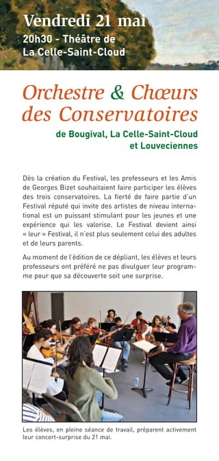 Vendredi 21 mai
20h30 - Théâtre de
La Celle-Saint-Cloud



Orchestre & Chœurs
des Conservatoires
           de Bougival, La Celle-Saint-Cloud
                            et Louveciennes


Dès la création du Festival, les professeurs et les Amis
de Georges Bizet souhaitaient faire participer les élèves
des trois conservatoires. La fierté de faire partie d’un
Festival réputé qui invite des artistes de niveau interna-
tional est un puissant stimulant pour les jeunes et une
expérience qui les valorise. Le Festival devient ainsi
« leur » Festival, il n’est plus seulement celui des adultes
et de leurs parents.

Au moment de l’édition de ce dépliant, les élèves et leurs
professeurs ont préféré ne pas divulguer leur program-
me pour que sa découverte soit une surprise.




Les élèves, en pleine séance de travail, préparent activement
leur concert-surprise du 21 mai.
 