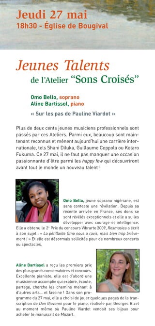 Jeudi 27 mai
18h30 - Église de Bougival




Jeunes Talents
        de l’Atelier “Sons                      Croisés”
        Omo Bello, soprano
        Aline Bartissol, piano
        « Sur les pas de Pauline Viardot »

Plus de deux cents jeunes musiciens professionnels sont
passés par ces Ateliers. Parmi eux, beaucoup sont main-
tenant reconnus et mènent aujourd’hui une carrière inter-
nationale, tels Shani Diluka, Guillaume Coppola ou Kotaro
Fukuma. Ce 27 mai, il ne faut pas manquer une occasion
passionnante d’être parmi les happy few qui découvriront
avant tout le monde un nouveau talent !




                            Omo Bello, jeune soprano nigériane, est
                            sans conteste une révélation. Depuis sa
                            récente arrivée en France, ses dons se
                            sont révélés exceptionnels et elle a su les
                            développer avec courage et intelligence.
Elle a obtenu le 2 e Prix du concours Vibrarte 2009, Resmusica a écrit
à son sujet : « La pétillante Omo nous a ravis, mais bien trop briève-
ment ! » Et elle est désormais sollicitée pour de nombreux concerts
ou spectacles.




Aline Bartissol a reçu les premiers prix
des plus grands conservatoires et concours.
Excellente pianiste, elle est d’abord une
musicienne accomplie qui explore, écoute,
partage, cherche les chemins menant à
d’autres arts… et fascine ! Dans son pro-
gramme du 27 mai, elle a choisi de jouer quelques pages de la tran-
scription de Don Giovanni pour le piano, réalisée par Georges Bizet
au moment même où Pauline Viardot vendait ses bijoux pour
acheter le manuscrit de Mozart.
 