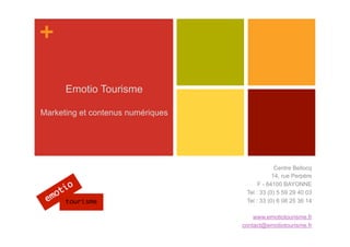 +

      Emotio Tourisme

Marketing et contenus numériques




                                                Centre Bellocq
                                               14, rue Perpère
                                         F - 64100 BAYONNE
                                    Tel : 33 (0) 5 59 29 40 03
                                    Tel : 33 (0) 6 08 25 36 14

                                       www.emotiotourisme.fr
                                   contact@emotiotourisme.fr
 