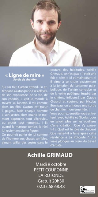 costard des habitudes. Achille
                                      Grimaud, ce n’est pas « il était une
    « Ligne de mire »                 fois », c’est « ici et maintenant » !
        Sortie de chantier
                                      Il aime à se situer exactement
Sur un toit, Gaston attend. En at-    à la jonction de l’antenne para-
tendant, Gaston parle à ses élèves,   bolique, de l’artère corrosive et
de son expérience, de sa vie, de      de la veine poétique. Inspiré par
son chemin. Il voit le monde à        le cinéma, influencé par Claude
travers sa lunette, il vit comme      Chabrol et soutenu par Nicolas
dans un film. Gaston est tueur        Bonneau, on annonce une sortie
à gages... Mais chaque homme          de chantier mouvementée.. !
a son secret, alors quand le mo-      Vous pourrez ensuite vous entre-
ment approche, tout s’écroule...      tenir avec Achille et Nicolas pour
ou plutôt tout remonte.. ! Et         en savoir plus sur les coulisses
quand le masque tombe, le réel        d’une création. Que s’y passe-
lui revient en pleine figure !        t-il ? Quel est le rôle de chacun?
On pourrait parler de lui comme       Que reste-t-il à faire après cette
de l’homme aux chutes terribles,      résidence à La Rotonde ? Une
aimant tailler des vestes dans le     vraie plongée au cœur du travail
                                      d’artiste.


                   Achille GRIMAUD
                         Mardi 9 octobre
                        PETIT COURONNE
                          LA ROTONDE
                          Gratuit 20h30
                         02.35.68.68.48
 