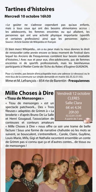 Tartines d’histoires
Mercredi 10 octobre 16h30

«  goûter ne s’adresse cependant pas qu’aux enfants,
  Le
mais à tous ceux qui ont des besoins alimentaires accrus :
les adolescents, les femmes enceintes ou qui allaitent, les
personnes qui ont une activité physique importante (sportifs
et certaines professions) ainsi que les personnes âgées.   »
Source : Article Goûter de Wikipédia en français

Et bien merci Wikipédia... on a eu peur mais tu nous donnes le droit
de renouveler cette année encore ce beau moment de Festival dans
lequel les Anciens de Fresquiennes comblent leur besoin insatiable
d’histoires..! Avec eux et pour eux, d’ex-adolescents, pas de femmes
enceintes ni de sportifs professionnels, mais les bienheureux
participants à l’Atelier Conte de l’Echo du Robec d’Eugène GUIGNON.

Pour s’y rendre, pas besoin d’encyclopédie mais une adresse (ci-dessous) ou le
mini-bus de la commune sur simple demande en mairie (02.35.32.51.92).
Mme et M. Lefrançois – 854 rte de Barentin - Fresquiennes


Mille Choses à Dire                 Vendredi 12 octobre
« Tissu de Mensonges »                   CLERES
« Tissu de mensonges » est un           Salle Clara
spectacle patchwork... Des « Trois      6€ et 4,5€
fileuses » adaptées de Grimm à « La       20h30
broderie » d'après Bruno De La Salle           02.32.81.53.60
et Henri Gougaud, l'association de            A partir de 7 ans
conteuses et conteurs amateurs
« Mille Choses à Dire » nous offre ce soir une trame de belle
facture ! Sous une forme de narrative chahutée où les mots se
suivent, se bousculent, s'entremêlent... Carole, Claire, Guylène,
Louis-Marie, Mifa, Gigi et Nathalie racontent ensemble un conte
de Grimm pas si connu que ça et d'autres contes... de tissus ou
de mensonges !
 