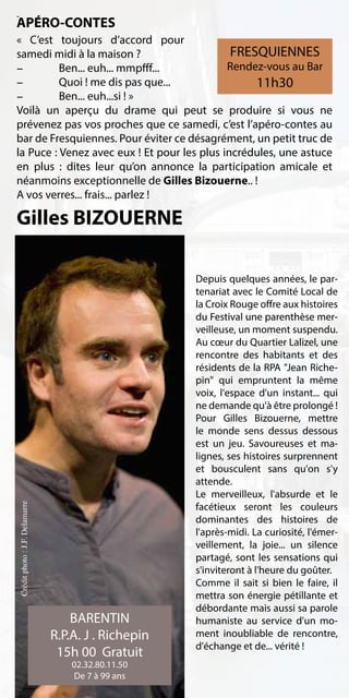 APÉRO-CONTES
«  C’est toujours d’accord pour
samedi midi à la maison ?                     FRESQUIENNES
-	        Ben... euh... mmpfff...            Rendez-vous au Bar
-	        Quoi ! me dis pas que...                11h30
-	        Ben... euh...si ! »
Voilà un aperçu du drame qui peut se produire si vous ne
prévenez pas vos proches que ce samedi, c’est l’apéro-contes au
bar de Fresquiennes. Pour éviter ce désagrément, un petit truc de
la Puce : Venez avec eux ! Et pour les plus incrédules, une astuce
en plus  : dites leur qu’on annonce la participation amicale et
néanmoins exceptionnelle de Gilles Bizouerne.. !
A vos verres... frais... parlez !

Gilles BIZOUERNE

                                                      Depuis quelques années, le par-
                                                      tenariat avec le Comité Local de
                                                      la Croix Rouge offre aux histoires
                                                      du Festival une parenthèse mer-
                                                      veilleuse, un moment suspendu.
                                                      Au cœur du Quartier Lalizel, une
                                                      rencontre des habitants et des
                                                      résidents de la RPA "Jean Riche-
                                                      pin" qui empruntent la même
                                                      voix, l'espace d'un instant... qui
                                                      ne demande qu'à être prolongé !
                                                      Pour Gilles Bizouerne, mettre
                                                      le monde sens dessus dessous
                                                      est un jeu. Savoureuses et ma-
                                                      lignes, ses histoires surprennent
                                                      et bousculent sans qu'on s'y
                                                      attende.
                                                      Le merveilleux, l'absurde et le
                                                      facétieux seront les couleurs
Crédit photo : J.F. Delamarre




                                                      dominantes des histoires de
                                                      l'après-midi. La curiosité, l'émer-
                                                      veillement, la joie... un silence
                                                      partagé, sont les sensations qui
                                                      s'inviteront à l'heure du goûter.
                                                      Comme il sait si bien le faire, il
                                                      mettra son énergie pétillante et
                                                      débordante mais aussi sa parole
                                    BARENTIN          humaniste au service d'un mo-
                                R.P.A. J . Richepin   ment inoubliable de rencontre,
                                                      d'échange et de... vérité !
                                 15h 00 Gratuit
                                    02.32.80.11.50
                                    De 7 à 99 ans
 