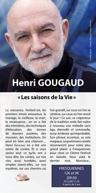 Crédit photo : Valérie Menard/Albin Michel
     Henri GOUGAUD
         « Les saisons de la Vie »

La naissance, l’enfant-roi, les    l’on grandit, sur ceux où l’on se
premiers émois amoureux, le        ratatine, sur ceux où l’on revoit
mariage, la vieillesse, la mort,   le jour ! Ce soir, ce colporteur
la renaissance... on en a fait     de la tradition orale fait naître
des ministères, des techniques     à nouveau une mélodie sans
d’éducation,     des     tonnes    âge, éternelle et universelle,
de dossiers austères, des          aussi évidente qu’improbable.
mouroirs, des institutions. On     Son phrasé accentué, sa voix
peut en faire une chanson…         magique, sa grammaire ciselée
Henri Gougaud en a fait une        résonneront pour notre plus
soirée de contes. Et si vous       grand plaisir à Fresquiennes
saviez tout ce qu’ils ont à        pour clore ce 23ème Festival
nous dire, les contes, sur nos     en beauté. Vous avez le
vies, aussi humbles, aussi         dernier     mot,      Monsieur...
simples soient-elles, sur nos
mystères, sur ces chemins où              FRESQUIENNES
                                             12€ et 9€
                                              20h30
                                              02.32.80.11.50
                                             A partir de 5 ans
 