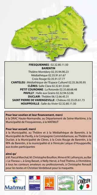 FRESQUIENNES : 02.32.80.11.50
                            BARENTIN
                Théâtre Montdory 02.35.94.90.23
                   Médiathèque 02.35.91.61.67
                   Croix Rouge 02.35.91.57.77
    CANTELEU : Médiathèque de l’Espace Culturel 02.35.36.95.95
                CLÈRES: Salle Clara 02.32.81.53.60
          PETIT COURONNE : La Rotonde 02.35.68.68.48
             PAVILLY : Halle aux Grains 02.32.94.52.06
                DUCLAIR : Théâtre 06.12.66.45.31
     SAINT PIERRE DE VARENGEVILLE : Château 02.35.05.61.73
           HOUPPEVILLE : Salle du Vivier 02.32.80.11.50


Pour leur soutien et leur financement, merci
à la DRAC Haute-Normandie, au Département de Seine-Maritime, à la
Municipalité de Fresquiennes, à la MATMUT

Pour leur accueil, merci
à la Municipalité, au Théâtre et à la Médiathèque de Barentin, à la
Municipalité de Pavilly, à la Compagnie Commédiamuse, au Théâtre de
Duclair, à la Municipalité de Clères, à la Croix Rouge de Barentin, à la
RPA de Barentin, à la municipalité et à l’Amicale Laïque d’Houppeville,
aux écoles participantes

ainsi qu’
à M. Pascal Marchal, M. Christophe Bouillon, Mme et M. Lefrançois, au Bar
« Le Florasa », à Greg Basset, à Nelly Hervé, à Fred Thelmo, à l’Armitière,
à tous les conteurs amateurs ou professionnels, à Christophe Renault
pour les textes et Christian Verdebout pour la maquette.
 
