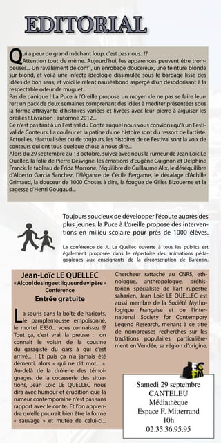EDITORIAL
Q      ui a peur du grand méchant loup, c'est pas nous.. !?
       Attention tout de même. Aujourd'hui, les apparences peuvent être trom-
peuses... Un ravalement de com' , un enrobage doucereux, une teinture blonde
sur blond, et voilà une infecte idéologie dissimulée sous le bardage lisse des
idées de bon sens, et voici le relent nauséabond aspergé d'un désodorisant à la
respectable odeur de muguet...
Pas de panique ! La Puce à l'Oreille propose un moyen de ne pas se faire leur-
rer : un pack de deux semaines comprenant des idées à méditer présentées sous
la forme attrayante d'histoires variées et livrées avec leur pierre à aiguiser les
oreilles ! Livraison : automne 2012...
Ce n'est pas tant à un Festival du Conte auquel nous vous convions qu'à un Festi-
val de Conteurs. La couleur et la patine d'une histoire sont du ressort de l'artiste.
Actuelles, réactualisées ou de toujours, les histoires de ce Festival sont la voix de
conteurs qui ont tous quelque chose à nous dire...
Alors du 29 septembre au 13 octobre, suivez avec nous la rumeur de Jean Loïc Le
Quellec, la folie de Pierre Desvigne, les émotions d'Eugène Guignon et Delphine
Franck, le tableau de Frida Morrone, l'équilibre de Guillaume Alix, le déséquilibre
d'Alberto Garcia Sanchez, l'élégance de Cécile Bergame, le décalage d'Achille
Grimaud, la douceur de 1000 Choses à dire, la fougue de Gilles Bizouerne et la
sagesse d'Henri Gougaud...



                       Toujours soucieux de développer l’écoute auprès des
                       plus jeunes, la Puce à L’oreille propose des interven-
                       tions en milieu scolaire pour près de 1000 élèves.

                       La conférence de JL Le Quellec ouverte à tous les publics est
                       également proposée dans le répertoire des animations péda-
                       gogiques aux enseignants de la circonscription de Barentin.


     Jean-Loïc LE QUELLEC                    Chercheur rattaché au CNRS, eth-
 « Alcool de singe et liqueur de vipère »    nologue, anthropologue, préhis-
               Conférence                    torien spécialiste de l'art rupestre
                                             saharien, Jean Loïc LE QUELLEC est
           Entrée gratuite                   aussi membre de la Société Mytho-

 L
                                             logique Française et de l'Inter-
     a souris dans la boîte de haricots,
                                             national Society for Contempory
     le pamplemousse empoisonné,
                                             Legend Research, menant à ce titre
 le mortel E330... vous connaissez !?
                                             de nombreuses recherches sur les
 Tout ça, c'est vrai, la preuve : on
                                             traditions populaires, particulière-
 connaît le voisin de la cousine
                                             ment en Vendée, sa région d'origine.
 du garagiste du gars à qui c'est
 arrivé... ! Et puis ça n'a jamais été
 démenti, alors « qui ne dit mot... ».
 Au-delà de la drôlerie des témoi-
 gnages, de la cocasserie des situa-
 tions, Jean Loïc LE QUELLEC nous                     Samedi 29 septembre
 dira avec humour et érudition que la                    CANTELEU
 rumeur contemporaine n'est pas sans
 rapport avec le conte. Et l'on appren-
                                                         Médiathèque
 dra qu'elle pourrait bien être la forme              Espace F. Mitterrand
 « sauvage » et mutée de celui-ci...                          10h
                                                        02.35.36.95.95
 