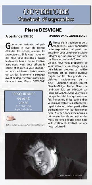 OUVERTURE
                Vendredi 28 septembre
                          Pierre DESVIGNE
A partir de 19h30                                        « PERDUS DANS L’AUTRE BOIS »



G    oûter les instants qui pré-
     cèdent le lever de rideau,
                                                         A    lliance de la tradition et de la
                                                              modernité... vous connaissez
                                                         cette expression qui peut tout
éteindre les néons, allumer les
                                                         aussi bien vous vendre une cuisine
projecteurs... Si le cœur vous en
                                                         intégrée qu’une location dans une
dit, nous vous invitons à passer
                                                         banlieue inconnue de Toulon...
la dernière heure d’avant Festival
                                                         Ce soir, nous vous proposons de
avec nous. Nous vous offrons la
                                                         venir découvrir un alliage qui a
soupe et le café, à vous d’appor-
                                                         déjà fait ses preuves. La matière
ter vos délicieuses tartes salées
                                                         première est de qualité puisque
ou sucrées. Moments à partager
                                                         forgée par les plus grands spé-
avant de déguster trois contes qui
                                                         cialistes traditionnels de la
dérapent avec Pierre DESVIGNE.
                                                         peur : Chaperon Rouge, Poucet,
                                                         Blanche-Neige, Barbe Bleue... le
                                                         laminage, lui, est effectué par
       FRESQUIENNES                                      Pierre DESVIGNE. Sous vos yeux, il
                                                         décape les histoires qui vous ont
          6€ et 4€                                       fait frissonner, il les patine d’un
           20h30                                         vernis inaltérable très actuel et les
             02.32.80.11.50                              repeint d’une couleur particulière
            A partir de 8 ans                            qui n’altère en rien leur force origi-
                                                         nelle. Assistez donc avec nous à la
                                                         démonstration de cet artisan des
                                                         mots qui fera débuter cette nou-
                                                         velle édition du Festival sur une
Ce logo indique la présence d’une table de littérature
                                                         note rock’n’roll !




                                                                   Crédit photo : J.P. Fouquié
 