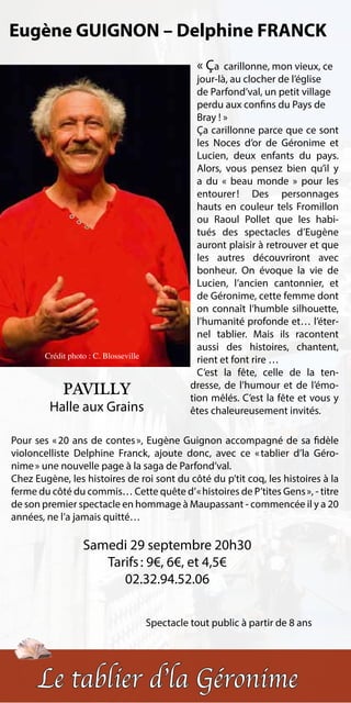 Eugène GUIGNON – Delphine FRANCK
                                                    « Ça   carillonne, mon vieux, ce
                                                    jour-là, au clocher de l’église
                                                    de Parfond’val, un petit village
                                                    perdu aux confins du Pays de
                                                    Bray ! »
                                                    Ça carillonne parce que ce sont
                                                    les Noces d’or de Géronime et
                                                    Lucien, deux enfants du pays.
                                                    Alors, vous pensez bien qu’il y
                                                    a du « beau monde » pour les
                                                    entourer  Des personnages
                                                              !
                                                    hauts en couleur tels Fromillon
                                                    ou Raoul Pollet que les habi-
                                                    tués des spectacles d’Eugène
                                                    auront plaisir à retrouver et que
                                                    les autres découvriront avec
                                                    bonheur. On évoque la vie de
                                                    Lucien, l’ancien cantonnier, et
                                                    de Géronime, cette femme dont
                                                    on connaît l’humble silhouette,
                                                    l’humanité profonde et… l’éter-
                                                    nel tablier. Mais ils racontent
                                                    aussi des histoires, chantent,
        Crédit photo : C. Blosseville
                                                    rient et font rire …
                                                    C’est la fête, celle de la ten-
                                                  dresse, de l’humour et de l’émo-
             PAVILLY                              tion mêlés. C’est la fête et vous y
         Halle aux Grains                         êtes chaleureusement invités.

Pour ses «  ans de contes  Eugène Guignon accompagné de sa fidèle
           20                »,
violoncelliste Delphine Franck, ajoute donc, avec ce «    tablier d’la Géro-
nime » une nouvelle page à la saga de Parfond’val.
Chez Eugène, les histoires de roi sont du côté du p’tit coq, les histoires à la
ferme du côté du commis… Cette quête d’ « histoires de P’tites Gens », - titre
de son premier spectacle en hommage à Maupassant - commencée il y a 20
années, ne l’a jamais quitté…

                   Samedi 29 septembre 20h30
                      Tarifs : 9€, 6€, et 4,5€
                         02.32.94.52.06


                                        Spectacle tout public à partir de 8 ans




      Le tablier d’la Géronime
 