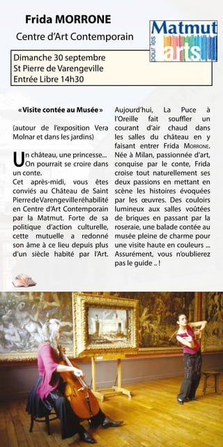 Frida MORRONE
 Centre d’Art Contemporain
Dimanche 30 septembre
St Pierre de Varengeville
Entrée Libre 14h30


 « Visite contée au Musée »         Aujourd’hui, La Puce à
                                    l’Oreille fait souffler un
(autour de l’exposition Vera        courant d’air chaud dans
Molnar et dans les jardins)         les salles du château en y
                                    faisant entrer Frida Morrone.

U   n château, une princesse...
    On pourrait se croire dans
un conte.
                                    Née à Milan, passionnée d’art,
                                    conquise par le conte, Frida
                                    croise tout naturellement ses
Cet après-midi, vous êtes           deux passions en mettant en
conviés au Château de Saint         scène les histoires évoquées
Pierre de Varengeville réhabilité   par les œuvres. Des couloirs
en Centre d’Art Contemporain        lumineux aux salles voûtées
par la Matmut. Forte de sa          de briques en passant par la
politique d’action culturelle,      roseraie, une balade contée au
cette mutuelle a redonné            musée pleine de charme pour
son âme à ce lieu depuis plus       une visite haute en couleurs ...
d’un siècle habité par l’Art.       Assurément, vous n’oublierez
                                    pas le guide .. !
 