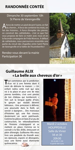 RANDONNÉE CONTÉE

     Dimanche 30 septembre 10h
       St Pierre de Varengeville

A    force de mettre un pied devant l’autre, on fait
     du chemin... A force de combiner les mots, on
fait des histoires... A force d’empiler des pierres,
on construit des cathédrales... c’est ce que l’on
vous propose de faire ce matin avec nous et en
la faconde compagnie de Frida Morrone. A défaut
de cathédrales, nous parcourrons ensemble une
partie du circuit des chapelles entre Saint Pierre
de Varengeville et la Vallée de l’Austreberthe !

Rendez-vous devant la mairie
Participation 3€




    Guillaume ALIX
        « La belle aux cheveux d’or »
  T   out commence par la prédiction
      d’un roi à une femme dont il
  vient de détruire la maison  : « Un
  enfant naîtra cette nuit qui sera
  roi à ta place et pour une de mes
  pierres tombées, c’est cent pierres
  de ton château qui tomberont. »
  S’en suit la longue quête d’Ivan,
  le garçon qui voulait devenir
  bâtisseur... Une princesse à délivrer,
  une poursuite dans la forêt, un
  sorcier à épargner… Des morceaux
  d’histoires qui, une fois cousus,
  deviennent un sacré patchwork.
  Comme les pièces en bois d’un jeu de
  construction, les rebondissements
  de l’histoire s’imbriquent et se                Mardi 2 octobre
  mettent en place. Comme on le                    HOUPPEVILLE
  connaît à la fois drôle, émouvant et
  plein d’énergie, Guillaume Alix nous             Salle du Vivier
  livre une parabole du Grandir avec                  5€ et 3€
  ses épreuves, espoirs et désespoirs,                 20h30
  sous une forme aussi étonnante                        02.32.80.11.50
  qu’évocatrice.                                       A partir de 6 ans
 