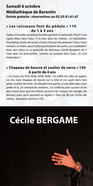 Samedi 6 octobre
Médiathèque de Barentin
Entrée gratuite : réservations au 02.35.91.61.67

« Les ruisseaux font du pédalo » 11h
             de 1 à 3 ans
Il pleut, il mouille, les petites bouilles partent en vadrouille. Plouf ! C’est
rigolo d’être dans l’eau  ! A la mer, dans les rivières... et tralalalalère.
Inondation, bulles de savon, c’est la chanson des poissons ! Vous l’avez
compris, ce matin, pour le plus grand plaisir des petits, ça va barboter !
Avec son calme et sa gestuelle de danseuse, Cécile Bergame est à
l’aise avec les touts-petits... comme un poisson dans l’eau... et c’est
réciproque !


« Chapeau de beurre et soulier de verre » 15h
           A partir de 4 ans
« J’ai voulu me faire belle, belle, belle… J’ai enfilé ma robe en papier,
j’ai mis mon chapeau de beurre sur la tête et j’ai sauté dans mes
petits souliers de verre. J’ai attrapé mon panier, je suis allée dans mon
jardin et là, j’ai ramassé les histoires. J’ai cueilli les plus sucrées et les
plus mûres pour que les enfants puissent les croquer, les manger, les
dévorer, pour qu’ils puissent se régaler !» Tout est dit par Cécile elle
même... deuxième service à 15h.




   Cécile BERGAME
 