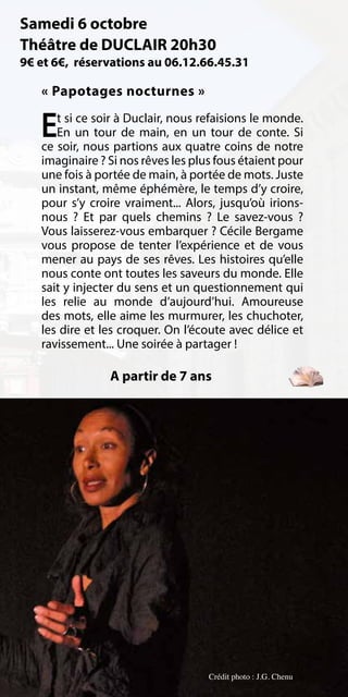 Samedi 6 octobre
Théâtre de DUCLAIR 20h30
9€ et 6€, réservations au 06.12.66.45.31

   « Papotages nocturnes »

   E  t si ce soir à Duclair, nous refaisions le monde.
      En un tour de main, en un tour de conte. Si
   ce soir, nous partions aux quatre coins de notre
   imaginaire ? Si nos rêves les plus fous étaient pour
   une fois à portée de main, à portée de mots. Juste
   un instant, même éphémère, le temps d’y croire,
   pour s’y croire vraiment... Alors, jusqu’où irions-
   nous  ? Et par quels chemins  ? Le savez-vous  ?
   Vous laisserez-vous embarquer ? Cécile Bergame
   vous propose de tenter l’expérience et de vous
   mener au pays de ses rêves. Les histoires qu’elle
   nous conte ont toutes les saveurs du monde. Elle
   sait y injecter du sens et un questionnement qui
   les relie au monde d’aujourd’hui. Amoureuse
   des mots, elle aime les murmurer, les chuchoter,
   les dire et les croquer. On l’écoute avec délice et
   ravissement... Une soirée à partager !

                A partir de 7 ans




                                    Crédit photo : J.G. Chenu
 