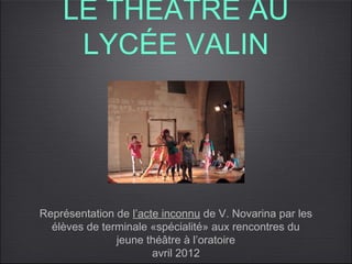 LE THÉÂTRE AU
     LYCÉE VALIN




Représentation de l’acte inconnu de V. Novarina par les
  élèves de terminale «spécialité» aux rencontres du
               jeune théâtre à l’oratoire
                       avril 2012
 