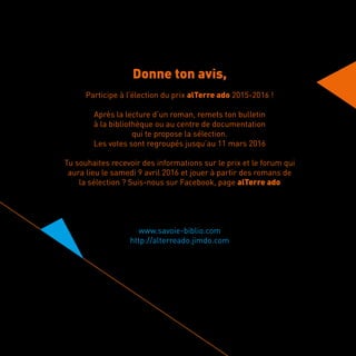 Donne ton avis,
Participe à l’élection du prix alTerre ado 2015-2016 !
Après la lecture d’un roman, remets ton bulletin
à la bibliothèque ou au centre de documentation
qui te propose la sélection.
Les votes sont regroupés jusqu’au 11 mars 2016
Tu souhaites recevoir des informations sur le prix et le forum qui
aura lieu le samedi 9 avril 2016 et jouer à partir des romans de
la sélection ? Suis-nous sur Facebook, page alTerre ado
www.savoie-biblio.com
http://alterreado.jimdo.com
 