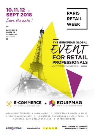 WWW.PARISRETAILWEEK.COM	
PROFESSIONALS
THE EUROPEAN GLOBAL
EVENT
Save the date !
FOR RETAIL
10. 11. 12
SEPT 2018
PARIS EXPO
PORTE DE
VERSAILLES
PAVILLON 1
PARIS, CAPITALE DU COMMERCE
EXPÉRIENTIEL ET CONNECTÉ
+
#ParisRetailWeek
RETAIL TECH & DIGITAL IN STORE
SOLUTIONS DE PAIEMENT
AGENCEMENT, ÉQUIPEMENT & MARKETING PLV
LO G I S T I Q U E , E - LO G I S T I Q U E & S U P P LY C H A I N
IT FOR COMMERCEMARKETING, DATA & RELATION CLIENT
 