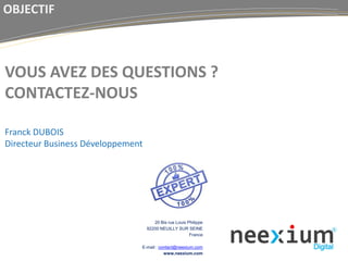 20 Bis rue Louis Philippe
92200 NEUILLY SUR SEINE
France
E-mail : contact@neexium.com
www.neexium.com
VOUS AVEZ DES QUESTIONS ?
CONTACTEZ-NOUS
Franck DUBOIS
Directeur Business Développement
OBJECTIF
 