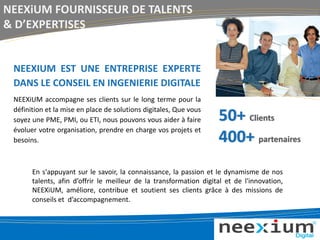 NEEXIUM EST UNE ENTREPRISE EXPERTE
DANS LE CONSEIL EN INGENIERIE DIGITALE
NEEXiUM accompagne ses clients sur le long terme pour la
définition et la mise en place de solutions digitales, Que vous
soyez une PME, PMI, ou ETI, nous pouvons vous aider à faire
évoluer votre organisation, prendre en charge vos projets et
besoins.
NEEXiUM FOURNISSEUR DE TALENTS
& D’EXPERTISES
En s'appuyant sur le savoir, la connaissance, la passion et le dynamisme de nos
talents, afin d’offrir le meilleur de la transformation digital et de l'innovation,
NEEXiUM, améliore, contribue et soutient ses clients grâce à des missions de
conseils et d’accompagnement.
50+ Clients
400+ partenaires
 